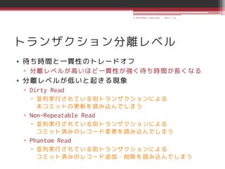 © MATSUZAKI Yoshihiko   2013.1.24




トランザクション分離レベル
• 待ち時間と一貫性のトレードオフ
 ▫ 分離レベルが高いほど一貫性が強く待ち時間が長くなる
• 分離レベルが低いと起きる現象
 ▫ Dirty Read
    並列実行されている別トランザクションによる
     未コミットの更新を読み込んでしまう
 ▫ Non-Repeatable Read
    並列実行されている別トランザクションによる
     コミット済みのレコード変更を読み込んでしまう
 ▫ Phantom Read
    並列実行されている別トランザクションによる
     コミット済みのレコード追加・削除を読み込んでしまう
 