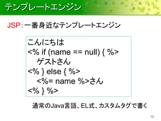 テンプレートエンジン
JSP：一番身近なテンプレートエンジン

   こんにちは
   <% if (name == null) { %>
     ゲストさん
   <% } else { %>
     <%= name %>さん
   <% } %>
    通常のJava言語、EL式、カスタムタグで書く
                               13
 