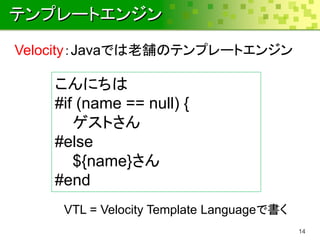 テンプレートエンジン
Velocity：Javaでは老舗のテンプレートエンジン

    こんにちは
    #if (name == null) {
       ゲストさん
    #else
       ${name}さん
    #end
     VTL = Velocity Template Languageで書く
                                           14
 