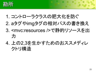 勘所

1. コントローラクラスの肥大化を防ぐ
2. aタグやimgタグの相対パスの書き換え
3. <mvc:resources />で静的リソースを出
   力
4. 上の2,3を生かすためのおススメディレ
   クトリ構造



                            25
 