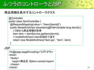 ふつうのコントローラとJSP
商品情報を表示するコントローラクラス
  @Controller
  public class ItemController {
   @RequestMapping(value = "/item/{itemId}")
   public ModelAndView showItem(@PathVariable long itemId) {
     // DBから商品情報を取得
     Item item = itemService.getItem(itemId);
     // modelAndViewにitemを詰めて返す
     retern new ModelAndView(“item.jsp”, “item”, item);
   }

JSP
  <%@page pageEncoding="UTF-8"%>
  <html>
   <body>
    <span>商品名：${item.name}</span>
   </body>
  </html>                                                      27
 
