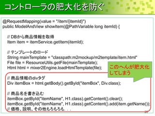 コントローラの肥大化を防ぐ
@RequestMapping(value = "/item/{itemId}")
public ModelAndView showItem(@PathVariable long itemId) {

  // DBから商品情報を取得
  Item item = itemService.getItem(itemId);

  // テンプレートのロード
  String mainTemplate = "classpath:m2mockup/m2template/item.html"
  File file = ResourceUtils.getFile(mainTemplate);
  Html html = mixer2Engine.loadHtmlTemplate(file); このへんが肥大化
                                                       してしまう
  // 商品情報のdivタグ
  Div itemBox = html.getBody().getById("itemBox", Div.class);

  // 商品名を書き込む
  itemBox.getById("itemName", H1.class).getContent().clear();
  itemBox.getById("itemName", H1.class).getContent().add(item.getName());
  // 価格、説明、その他もろもろも．．．
                                                                      28
 