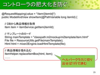 コントローラの肥大化を防ぐ
@RequestMapping(value = "/item/{itemId}")
public ModelAndView showItem(@PathVariable long itemId) {

  // DBから商品情報を取得
  Item item = itemService.getItem(itemId);

  // テンプレートのロード
  String mainTemplate = "classpath:m2mockup/m2template/item.html"
  File file = ResourceUtils.getFile(mainTemplate);
  Html html = mixer2Engine.loadHtmlTemplate(file);

  // 商品情報を埋め込む
  ItemHelper.replaceItemBox(html, item);
  ……
                                             ヘルパークラスに切り
                                             出せば1行で済む

                                                                    29
 