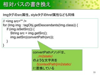 相対パスの書き換え
Imgタグのsrc属性、styleタグのhref属性なども同様
// <img src="" />
for (Img img : tagObj.getDescendants(Img.class)) {
   if (img.isSetSrc()) {
       String src = img.getSrc();
       img.setSrc(convertPath(src));
   }
}

                   convertPathメソッドは、
                     ../m2static/
                   のような文字列を
                     /[contextPath]/m2static/
                   に置換している
                                                     33
 
