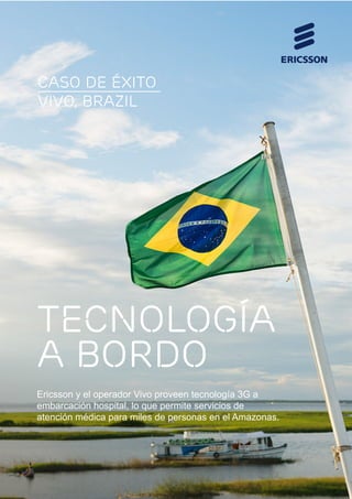 caso de éxito
VIVO, BRAZIL

TECNOLOGÍA
A BORDO
Ericsson y el operador Vivo proveen tecnología 3G a
embarcación hospital, lo que permite servicios de
atención médica para miles de personas en el Amazonas.

 