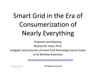 Smart Grid in the Era of
      Consumerization of
       Nearly Everything
                      Prepared and Edited by
                     Michael M. Hsieh, Ph.D.
Instigator and Instructor of Smart Grid Technology Course Suites
                     at UC Berkeley Extension
                       http://extension.berkeley.edu/spos/smartgrid.html

Conference Technoark                     All Rights Reserved.              1
    2013-Jan-25
 