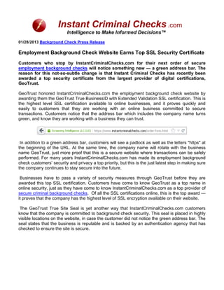 Instant Criminal Checks .com
                          Intelligence to Make Informed Decisions™
01/28/2013 Background Check Press Release

Employment Background Check Website Earns Top SSL Security Certificate

Customers who stop by InstantCriminalChecks.com for their next order of secure
employment background checks will notice something new — a green address bar. The
reason for this not-so-subtle change is that Instant Criminal Checks has recently been
awarded a top security certificate from the largest provider of digital certifications,
GeoTrust.

GeoTrust honored InstantCriminalChecks.com the employment background check website by
awarding them the GeoTrust True BusinessID with Extended Validation SSL certification. This is
the highest level SSL certification available to online businesses, and it proves quickly and
easily to customers that they are working with an online business committed to secure
transactions. Customers notice that the address bar which includes the company name turns
green, and know they are working with a business they can trust.




 In addition to a green address bar, customers will see a padlock as well as the letters "https" at
the beginning of the URL. At the same time, the company name will rotate with the business
name GeoTrust, just more proof that this is a secure website where transactions can be safely
performed. For many years InstantCriminalChecks.com has made its employment background
check customers’ security and privacy a top priority, but this is the just latest step in making sure
the company continues to stay secure into the future.

 Businesses have to pass a variety of security measures through GeoTrust before they are
awarded this top SSL certification. Customers have come to know GeoTrust as a top name in
online security, just as they have come to know InstantCriminalChecks.com as a top provider of
secure criminal background checks. Of all the SSL certifications online, this is the top award —
it proves that the company has the highest level of SSL encryption available on their website.

 The GeoTrust True Site Seal is yet another way that InstantCriminalChecks.com customers
know that the company is committed to background check security. This seal is placed in highly
visible locations on the website, in case the customer did not notice the green address bar. The
seal states that the business is reputable and is backed by an authentication agency that has
checked to ensure the site is secure.
 