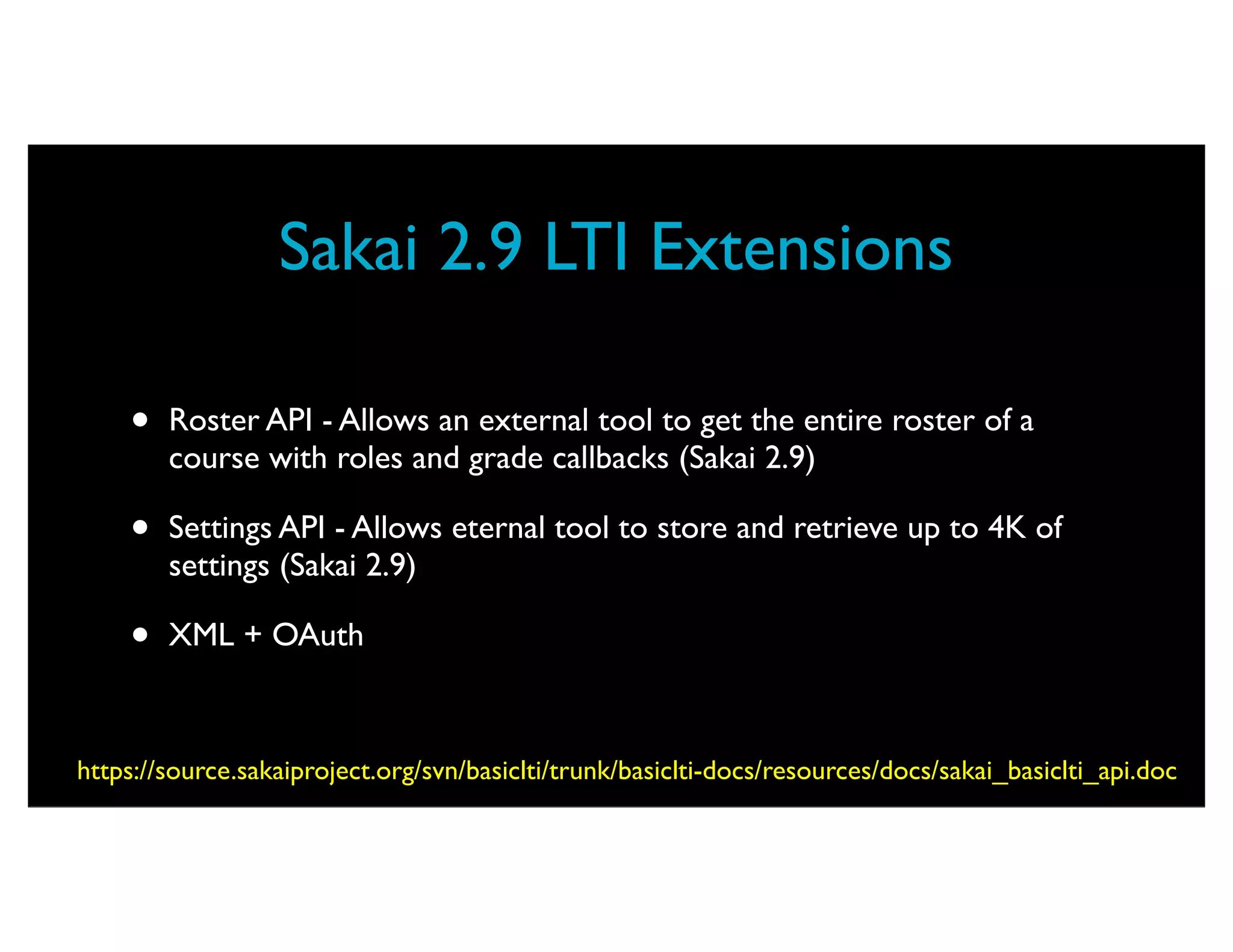Sakai 2.9 LTI Extensions

    •   Roster API - Allows an external tool to get the entire roster of a
        course with roles and grade callbacks (Sakai 2.9)

    •   Settings API - Allows eternal tool to store and retrieve up to 4K of
        settings (Sakai 2.9)

    •   XML + OAuth



https://source.sakaiproject.org/svn/basiclti/trunk/basiclti-docs/resources/docs/sakai_basiclti_api.doc
 