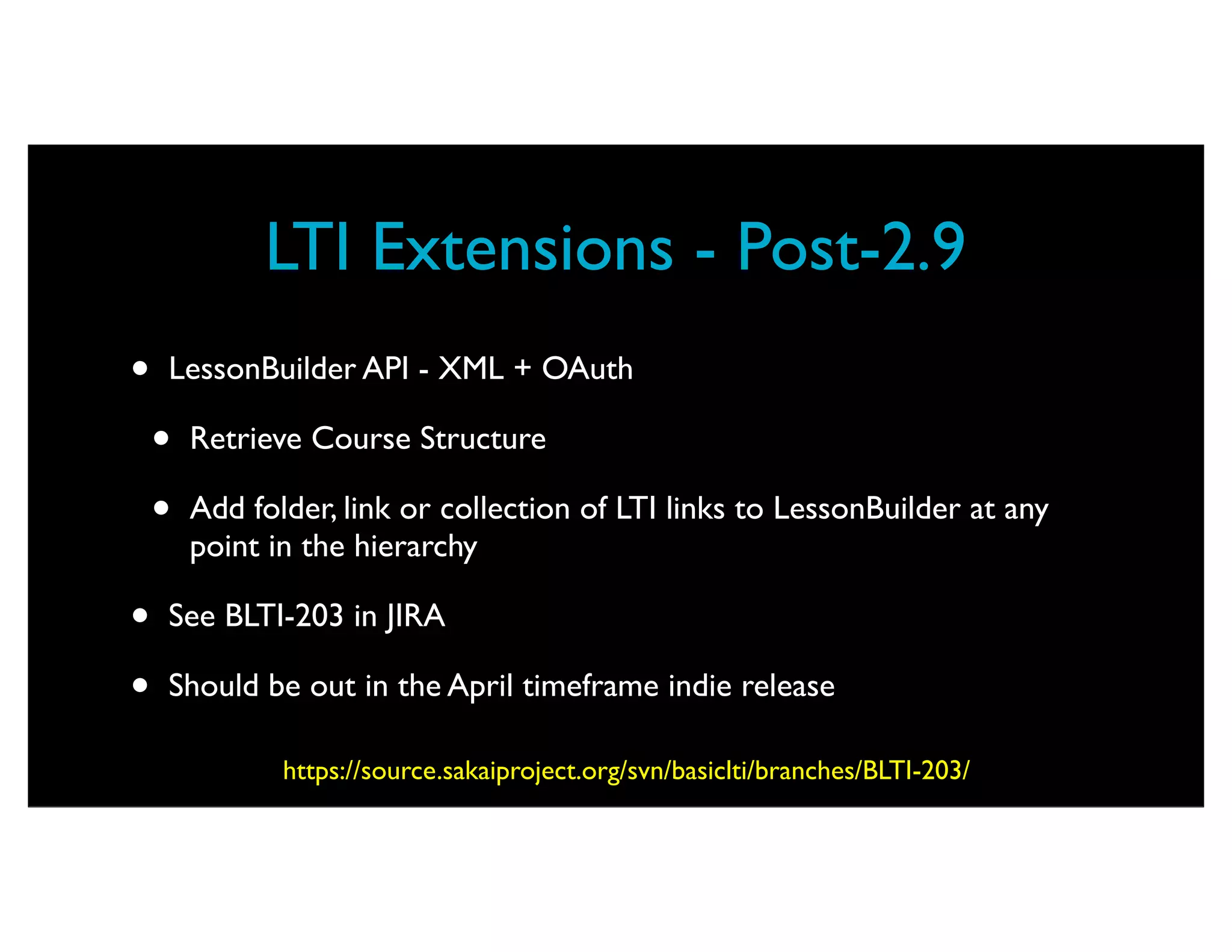 LTI Extensions - Post-2.9
•   LessonBuilder API - XML + OAuth

    •   Retrieve Course Structure

    •   Add folder, link or collection of LTI links to LessonBuilder at any
        point in the hierarchy

•   See BLTI-203 in JIRA

•   Should be out in the April timeframe indie release

               https://source.sakaiproject.org/svn/basiclti/branches/BLTI-203/
 