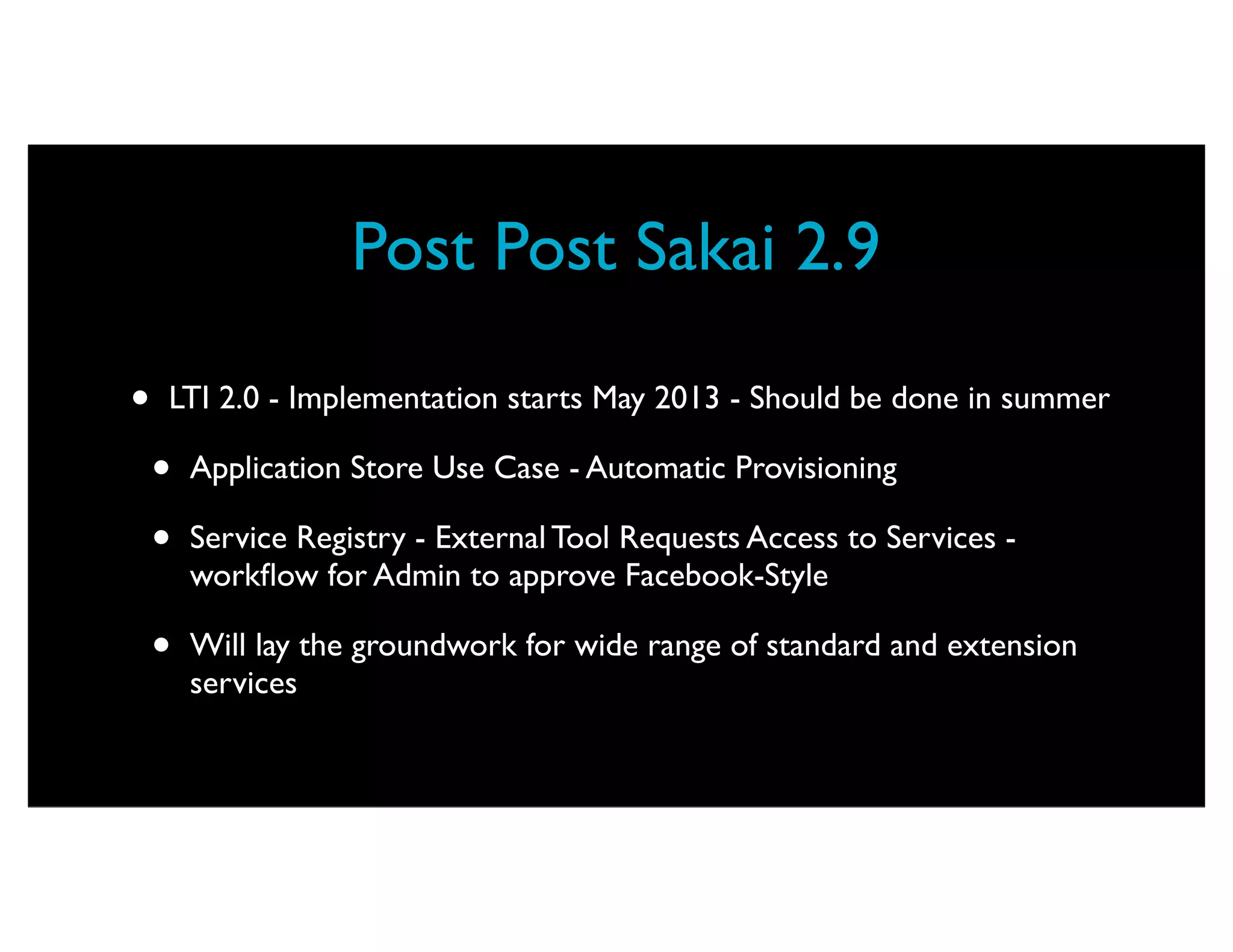 Post Post Sakai 2.9

•   LTI 2.0 - Implementation starts May 2013 - Should be done in summer

    •   Application Store Use Case - Automatic Provisioning

    •   Service Registry - External Tool Requests Access to Services -
        workﬂow for Admin to approve Facebook-Style

    •   Will lay the groundwork for wide range of standard and extension
        services
 