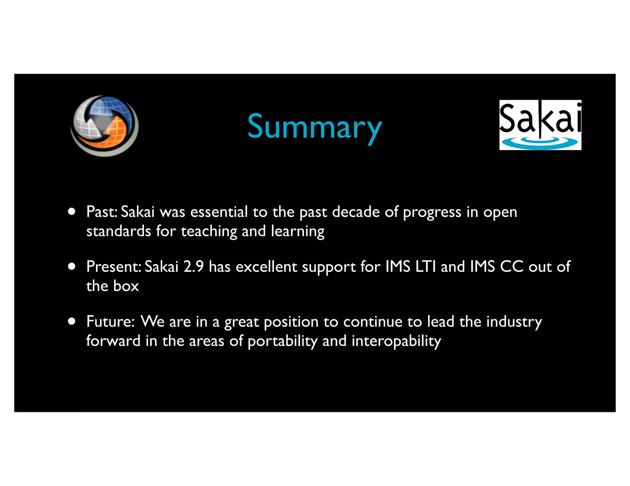 Summary

•   Past: Sakai was essential to the past decade of progress in open
    standards for teaching and learning

•   Present: Sakai 2.9 has excellent support for IMS LTI and IMS CC out of
    the box

•   Future: We are in a great position to continue to lead the industry
    forward in the areas of portability and interopability
 