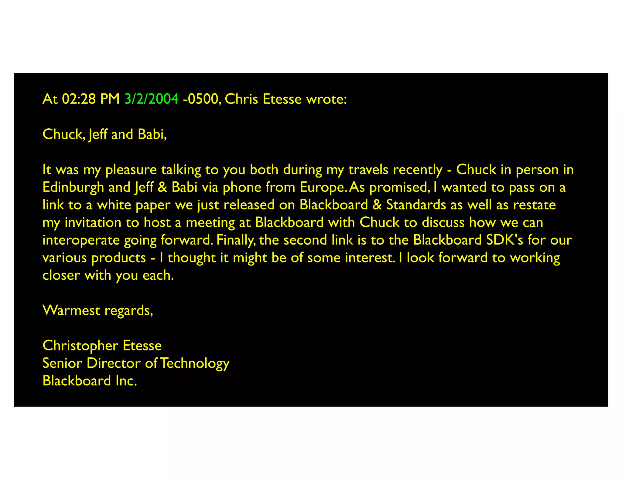 At 02:28 PM 3/2/2004 -0500, Chris Etesse wrote:

Chuck, Jeff and Babi,

It was my pleasure talking to you both during my travels recently - Chuck in person in
Edinburgh and Jeff & Babi via phone from Europe. As promised, I wanted to pass on a
link to a white paper we just released on Blackboard & Standards as well as restate
my invitation to host a meeting at Blackboard with Chuck to discuss how we can
interoperate going forward. Finally, the second link is to the Blackboard SDK's for our
various products - I thought it might be of some interest. I look forward to working
closer with you each.

Warmest regards,

Christopher Etesse
Senior Director of Technology
Blackboard Inc.
 