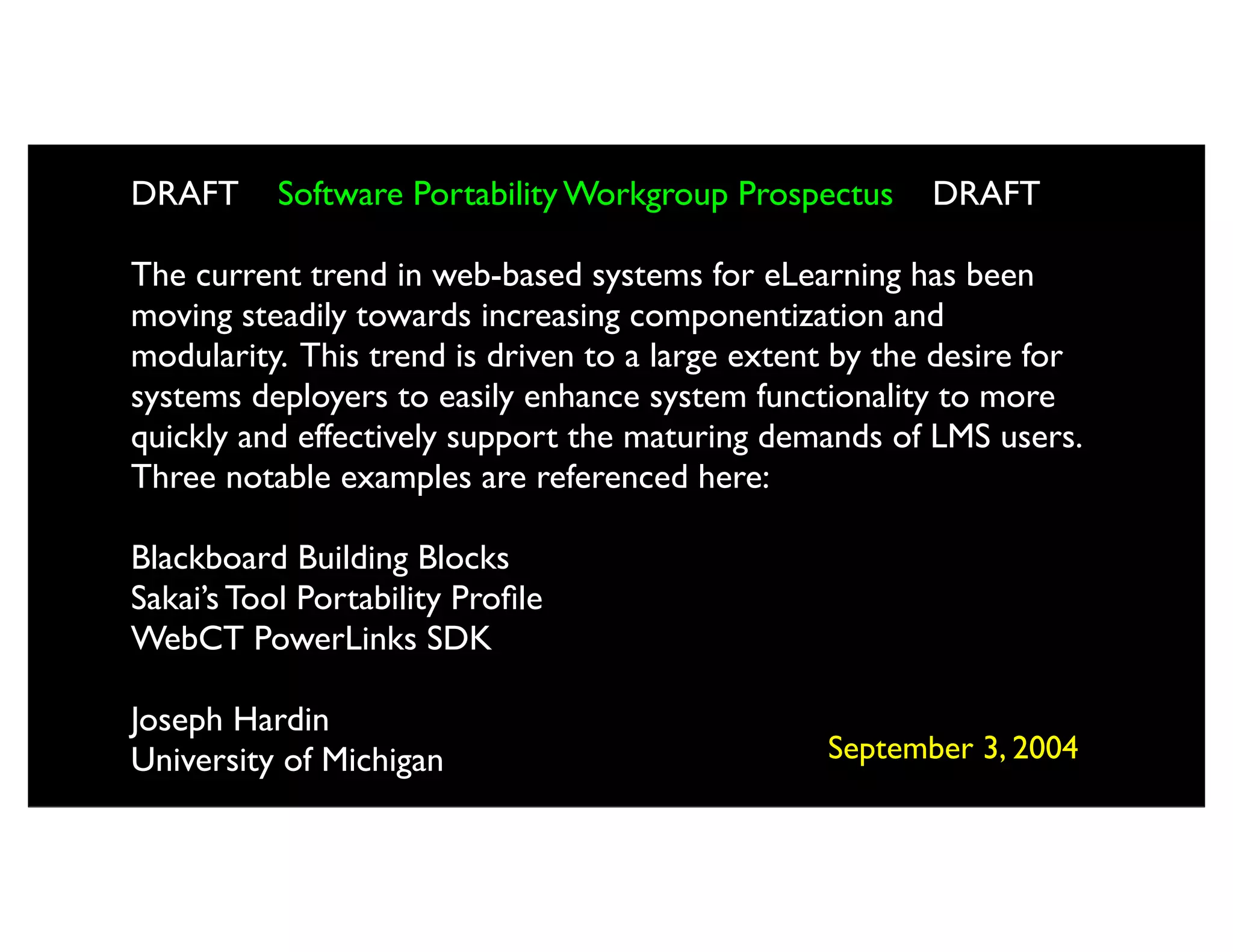 DRAFT      Software Portability Workgroup Prospectus     DRAFT

The current trend in web-based systems for eLearning has been
moving steadily towards increasing componentization and
modularity. This trend is driven to a large extent by the desire for
systems deployers to easily enhance system functionality to more
quickly and effectively support the maturing demands of LMS users.
Three notable examples are referenced here:

Blackboard Building Blocks
Sakai’s Tool Portability Proﬁle
WebCT PowerLinks SDK

Joseph Hardin
University of Michigan                           September 3, 2004
 