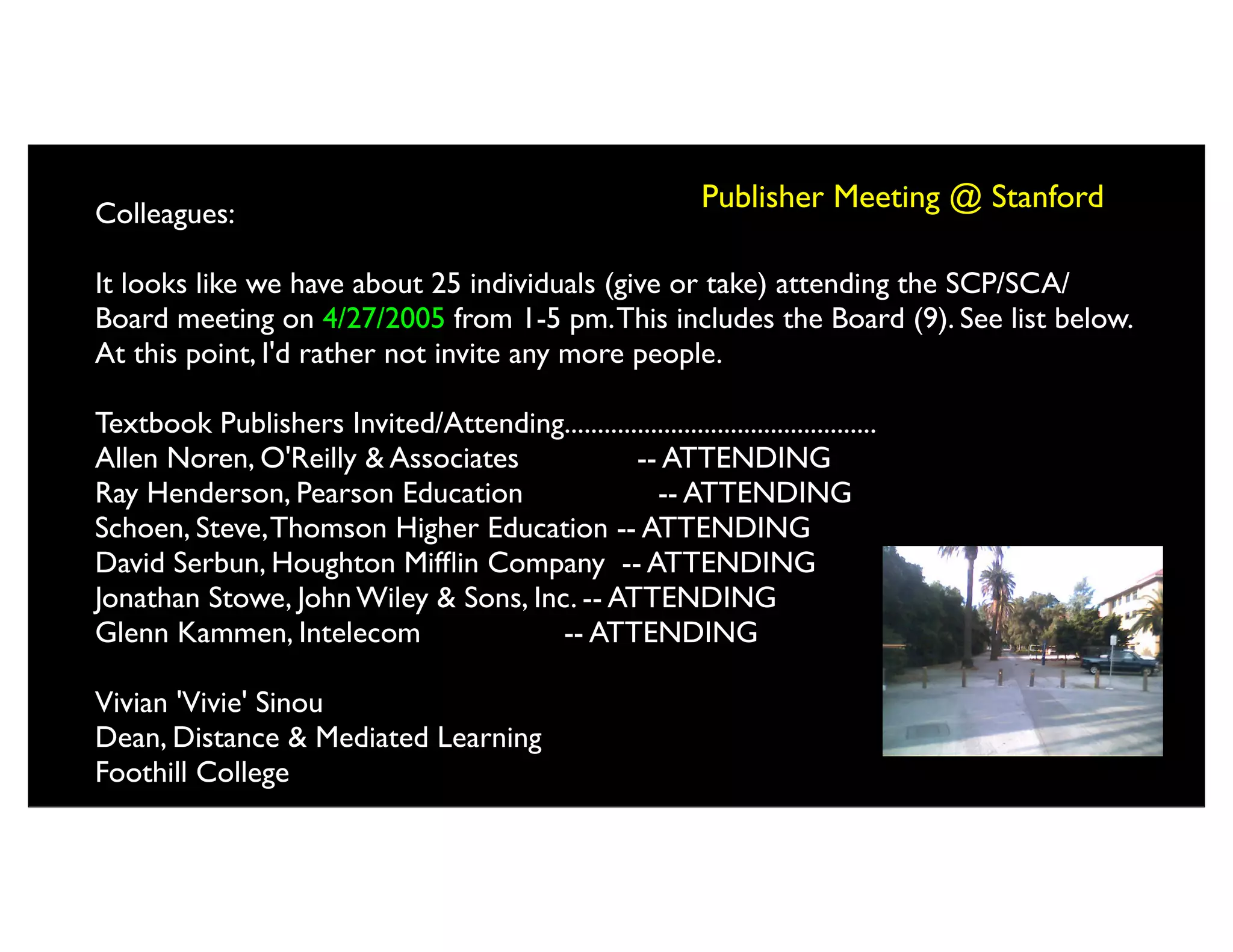 Colleagues:
                                                                 Publisher Meeting @ Stanford

It looks like we have about 25 individuals (give or take) attending the SCP/SCA/
Board meeting on 4/27/2005 from 1-5 pm. This includes the Board (9). See list below.
At this point, I'd rather not invite any more people.

Textbook Publishers Invited/Attending...............................................
Allen Noren, O'Reilly & Associates              -- ATTENDING
Ray Henderson, Pearson Education                   -- ATTENDING
Schoen, Steve, Thomson Higher Education -- ATTENDING
David Serbun, Houghton Mifﬂin Company -- ATTENDING
Jonathan Stowe, John Wiley & Sons, Inc. -- ATTENDING
Glenn Kammen, Intelecom               -- ATTENDING

Vivian 'Vivie' Sinou
Dean, Distance & Mediated Learning
Foothill College
 