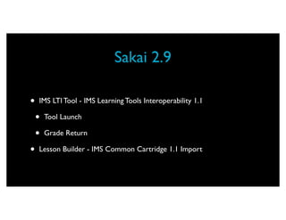 Sakai 2.9

•   IMS LTI Tool - IMS Learning Tools Interoperability 1.1

    •   Tool Launch

    •   Grade Return

•   Lesson Builder - IMS Common Cartridge 1.1 Import
 