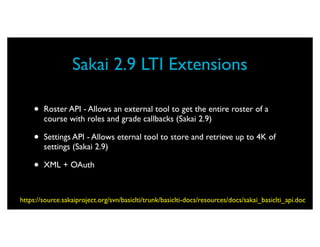 Sakai 2.9 LTI Extensions

    •   Roster API - Allows an external tool to get the entire roster of a
        course with roles and grade callbacks (Sakai 2.9)

    •   Settings API - Allows eternal tool to store and retrieve up to 4K of
        settings (Sakai 2.9)

    •   XML + OAuth



https://source.sakaiproject.org/svn/basiclti/trunk/basiclti-docs/resources/docs/sakai_basiclti_api.doc
 