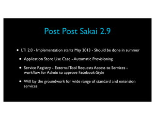 Post Post Sakai 2.9

•   LTI 2.0 - Implementation starts May 2013 - Should be done in summer

    •   Application Store Use Case - Automatic Provisioning

    •   Service Registry - External Tool Requests Access to Services -
        workﬂow for Admin to approve Facebook-Style

    •   Will lay the groundwork for wide range of standard and extension
        services
 