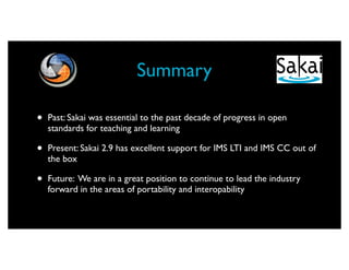 Summary

•   Past: Sakai was essential to the past decade of progress in open
    standards for teaching and learning

•   Present: Sakai 2.9 has excellent support for IMS LTI and IMS CC out of
    the box

•   Future: We are in a great position to continue to lead the industry
    forward in the areas of portability and interopability
 