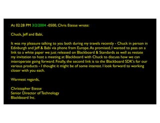 At 02:28 PM 3/2/2004 -0500, Chris Etesse wrote:

Chuck, Jeff and Babi,

It was my pleasure talking to you both during my travels recently - Chuck in person in
Edinburgh and Jeff & Babi via phone from Europe. As promised, I wanted to pass on a
link to a white paper we just released on Blackboard & Standards as well as restate
my invitation to host a meeting at Blackboard with Chuck to discuss how we can
interoperate going forward. Finally, the second link is to the Blackboard SDK's for our
various products - I thought it might be of some interest. I look forward to working
closer with you each.

Warmest regards,

Christopher Etesse
Senior Director of Technology
Blackboard Inc.
 