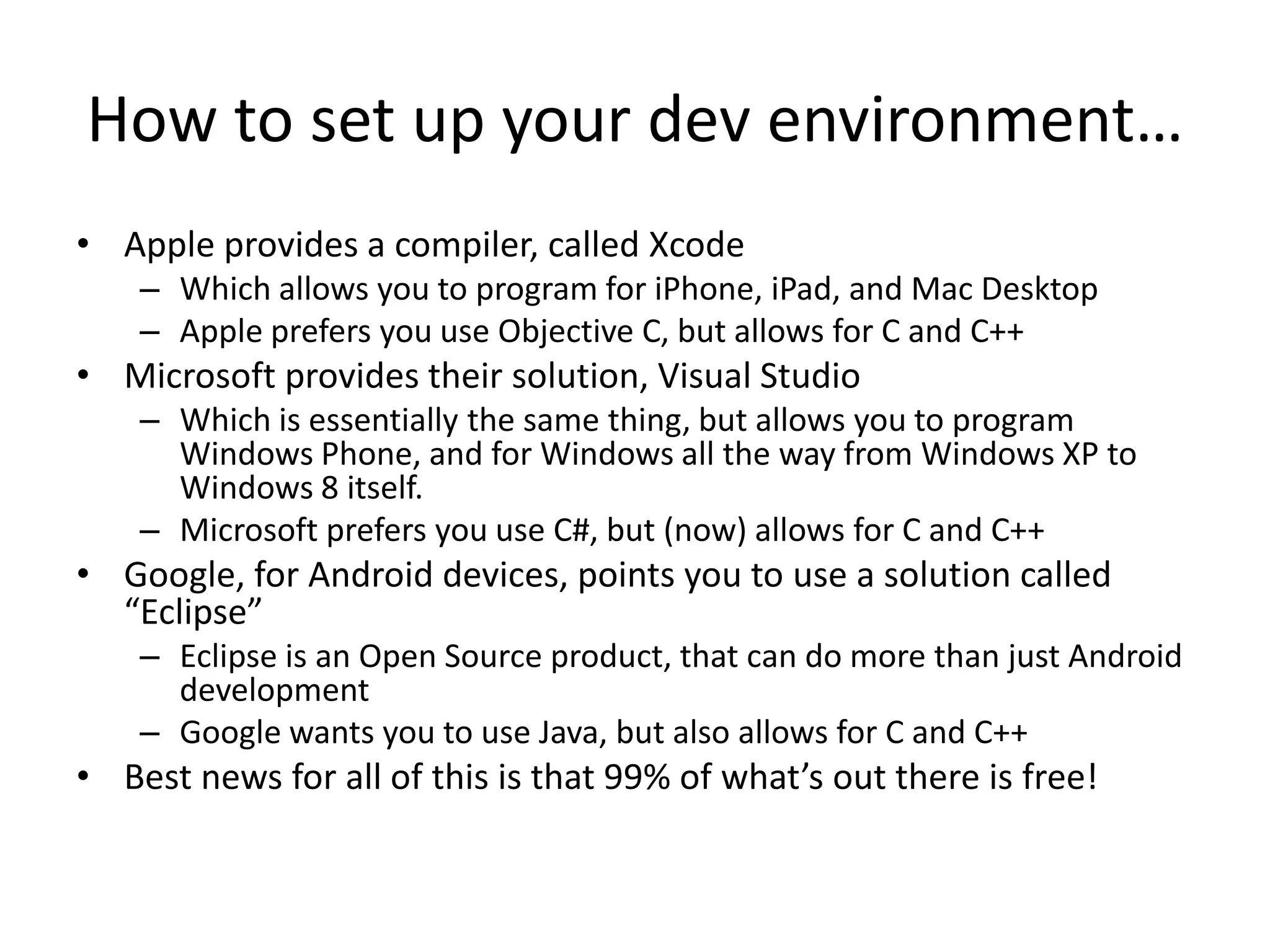 How to set up your dev environment…
• Apple provides a compiler, called Xcode
    – Which allows you to program for iPhone, iPad, and Mac Desktop
    – Apple prefers you use Objective C, but allows for C and C++
• Microsoft provides their solution, Visual Studio
    – Which is essentially the same thing, but allows you to program
      Windows Phone, and for Windows all the way from Windows XP to
      Windows 8 itself.
    – Microsoft prefers you use C#, but (now) allows for C and C++
• Google, for Android devices, points you to use a solution called
  “Eclipse”
    – Eclipse is an Open Source product, that can do more than just Android
      development
    – Google wants you to use Java, but also allows for C and C++
• Best news for all of this is that 99% of what’s out there is free!
 