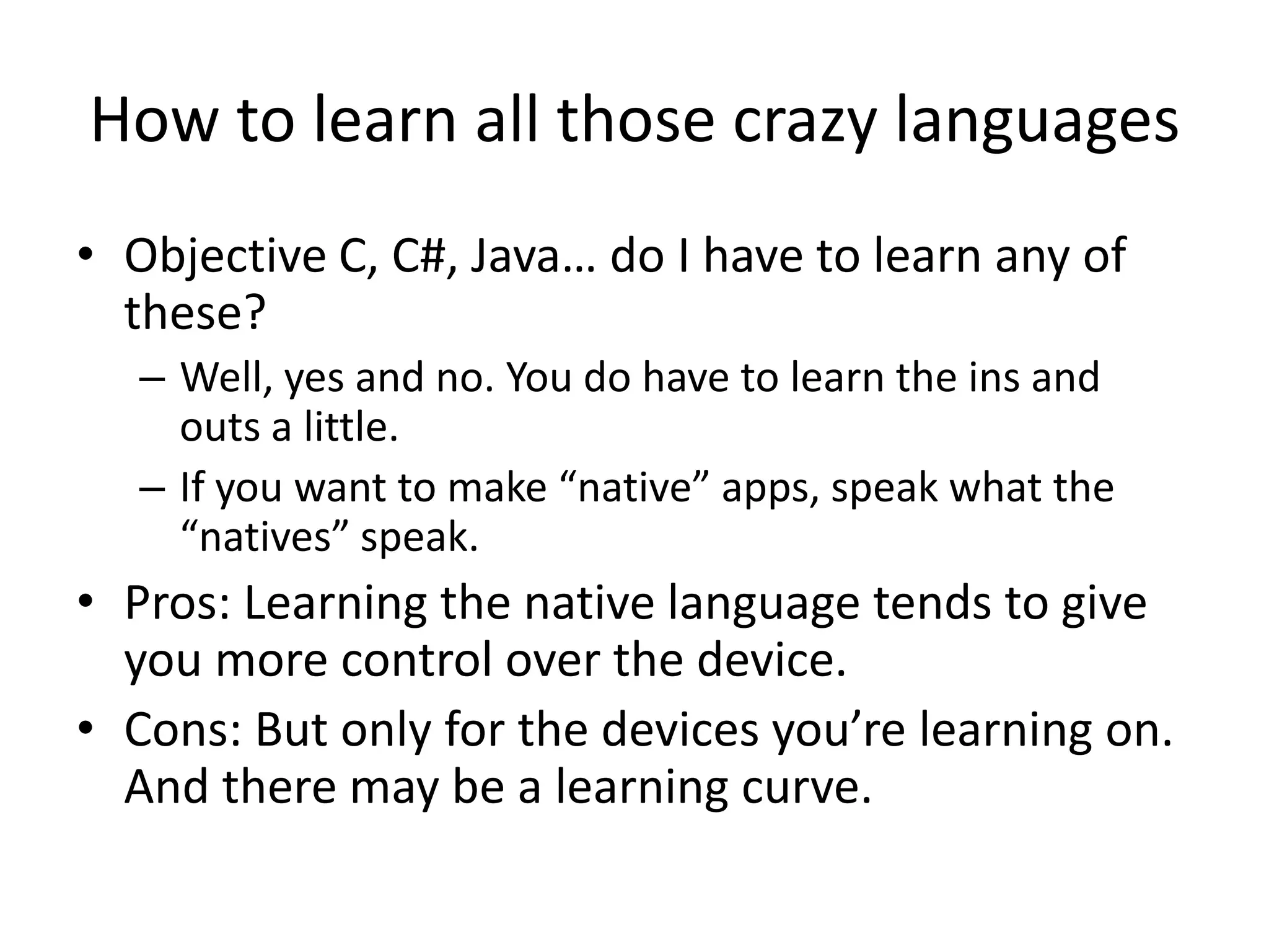 How to learn all those crazy languages
• Objective C, C#, Java… do I have to learn any of
  these?
   – Well, yes and no. You do have to learn the ins and
     outs a little.
   – If you want to make “native” apps, speak what the
     “natives” speak.
• Pros: Learning the native language tends to give
  you more control over the device.
• Cons: But only for the devices you’re learning on.
  And there may be a learning curve.
 
