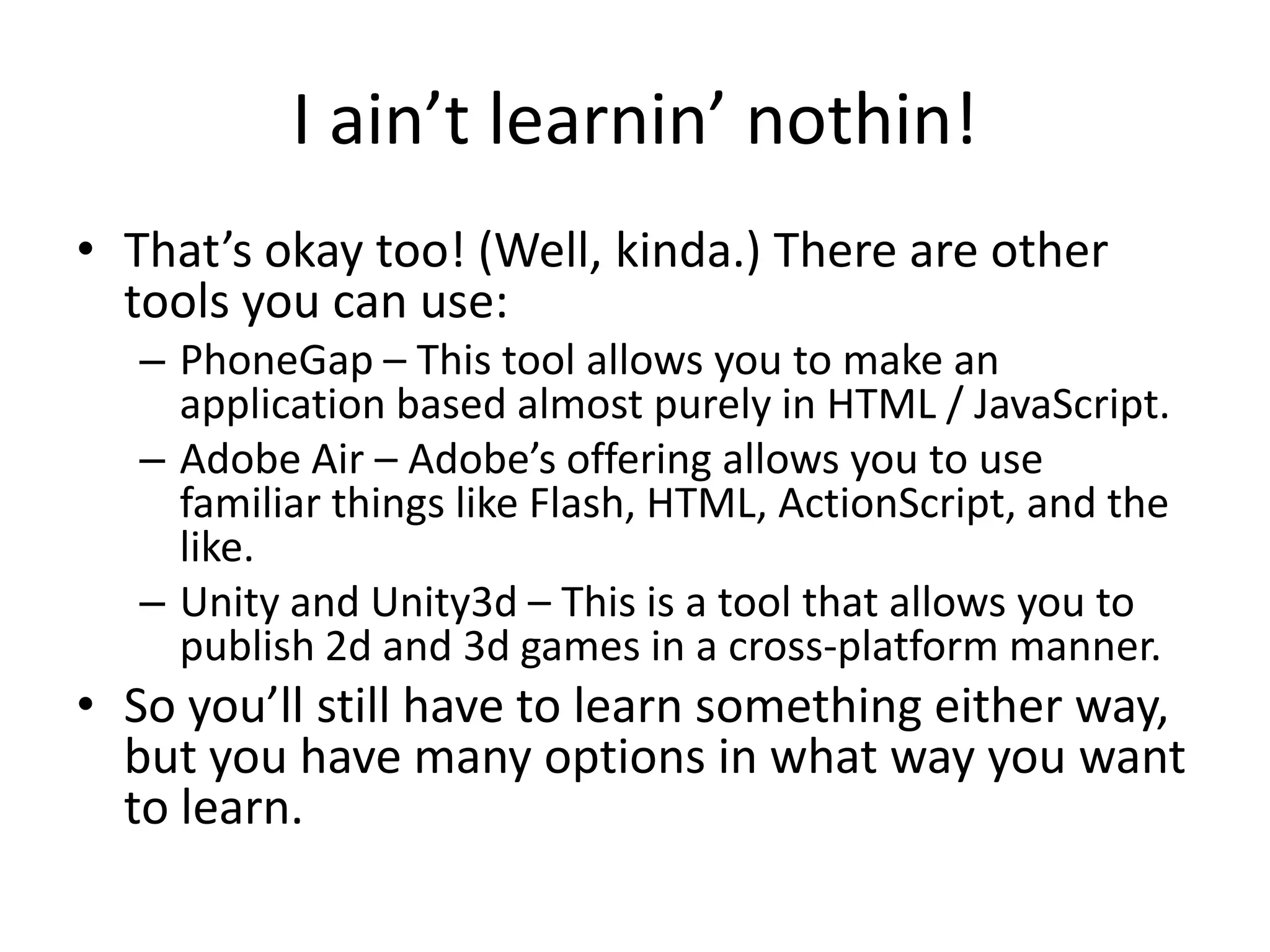 I ain’t learnin’ nothin!
• That’s okay too! (Well, kinda.) There are other
  tools you can use:
   – PhoneGap – This tool allows you to make an
     application based almost purely in HTML / JavaScript.
   – Adobe Air – Adobe’s offering allows you to use
     familiar things like Flash, HTML, ActionScript, and the
     like.
   – Unity and Unity3d – This is a tool that allows you to
     publish 2d and 3d games in a cross-platform manner.
• So you’ll still have to learn something either way,
  but you have many options in what way you want
  to learn.
 