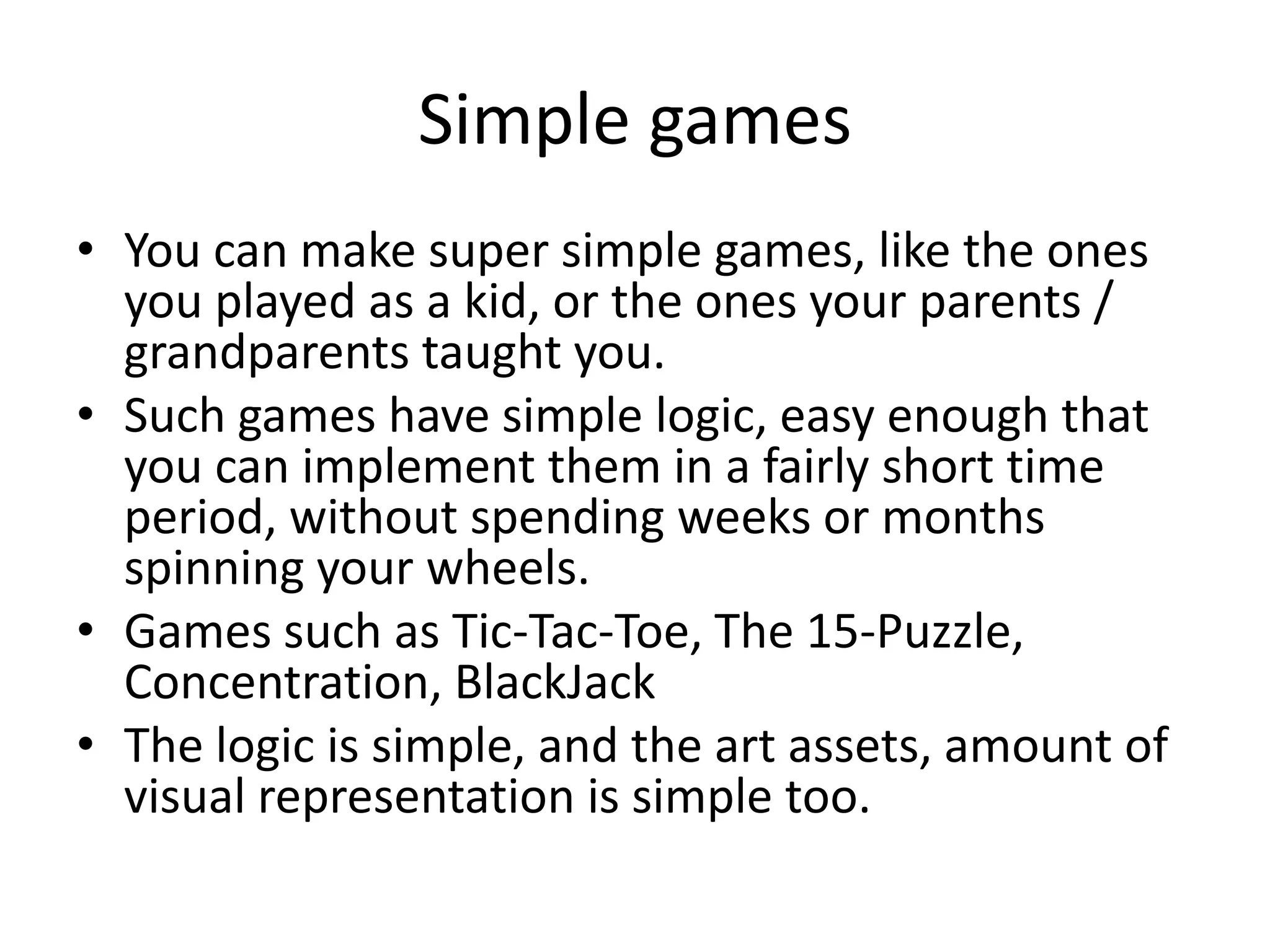 Simple games
• You can make super simple games, like the ones
  you played as a kid, or the ones your parents /
  grandparents taught you.
• Such games have simple logic, easy enough that
  you can implement them in a fairly short time
  period, without spending weeks or months
  spinning your wheels.
• Games such as Tic-Tac-Toe, The 15-Puzzle,
  Concentration, BlackJack
• The logic is simple, and the art assets, amount of
  visual representation is simple too.
 
