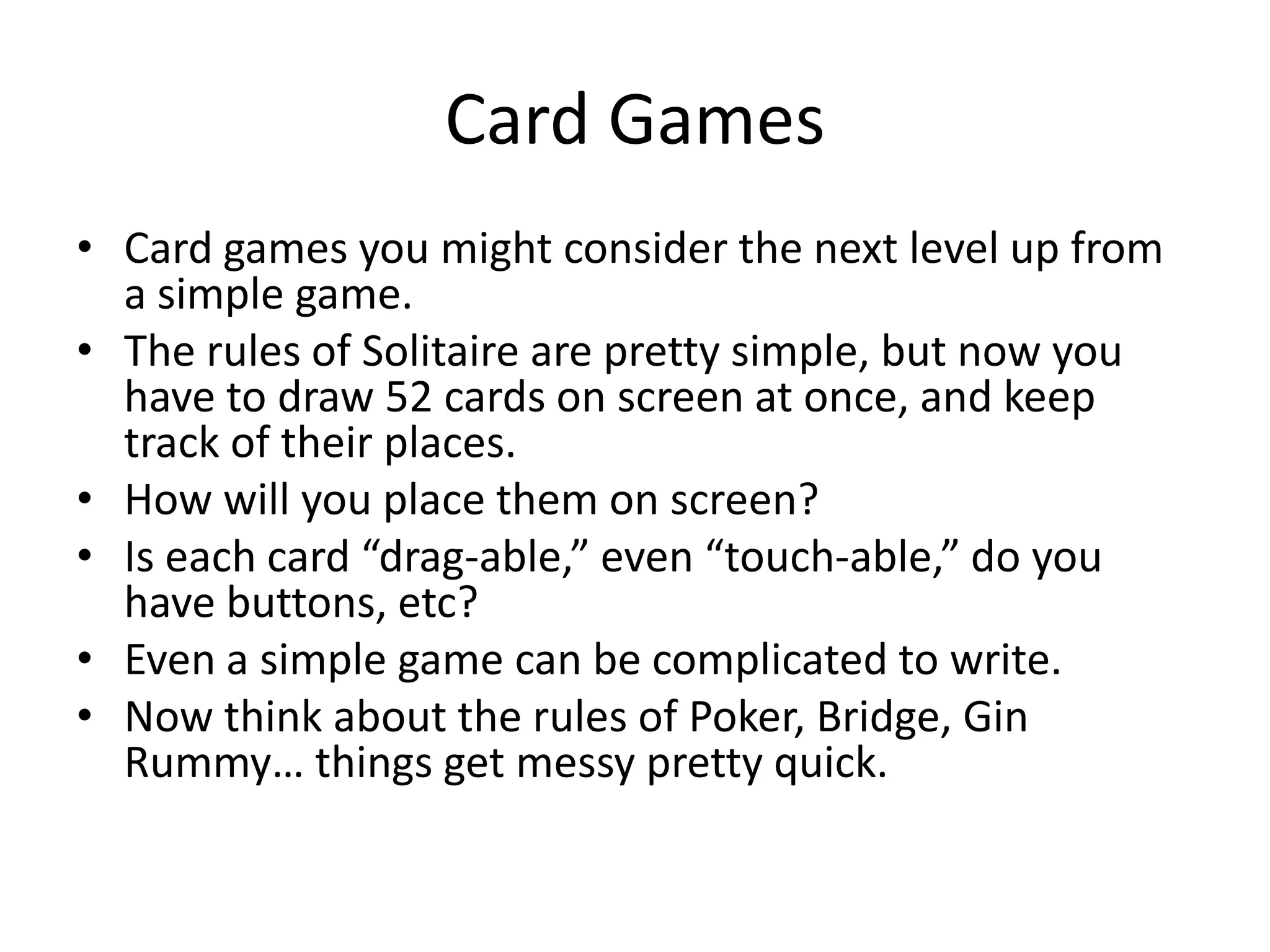 Card Games
• Card games you might consider the next level up from
  a simple game.
• The rules of Solitaire are pretty simple, but now you
  have to draw 52 cards on screen at once, and keep
  track of their places.
• How will you place them on screen?
• Is each card “drag-able,” even “touch-able,” do you
  have buttons, etc?
• Even a simple game can be complicated to write.
• Now think about the rules of Poker, Bridge, Gin
  Rummy… things get messy pretty quick.
 
