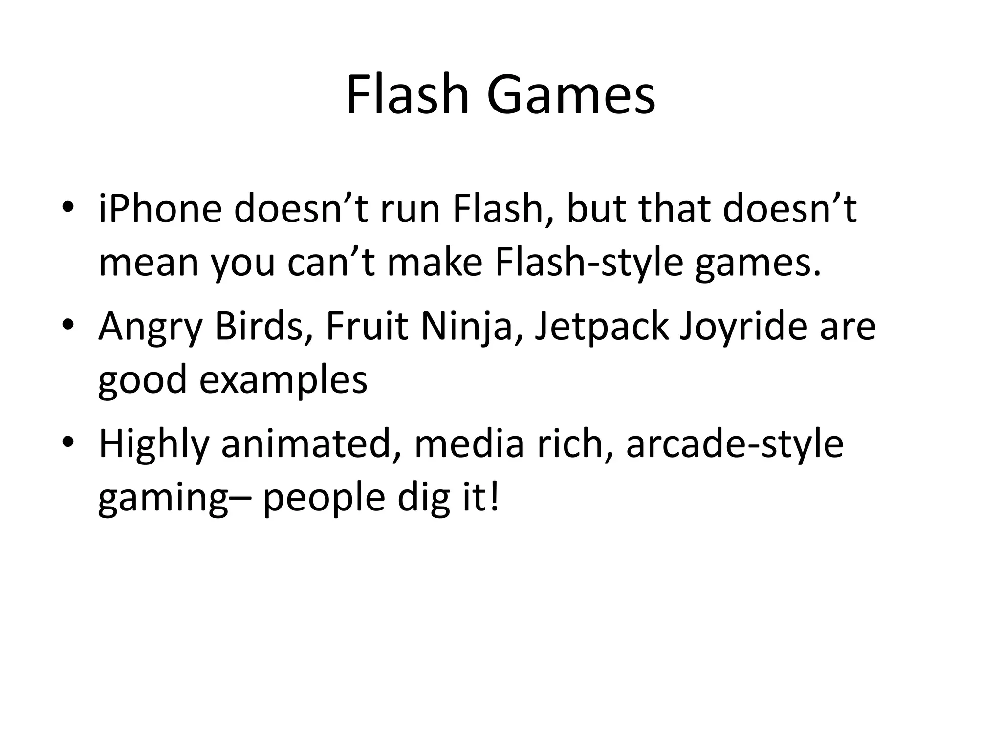 Flash Games
• iPhone doesn’t run Flash, but that doesn’t
  mean you can’t make Flash-style games.
• Angry Birds, Fruit Ninja, Jetpack Joyride are
  good examples
• Highly animated, media rich, arcade-style
  gaming– people dig it!
 