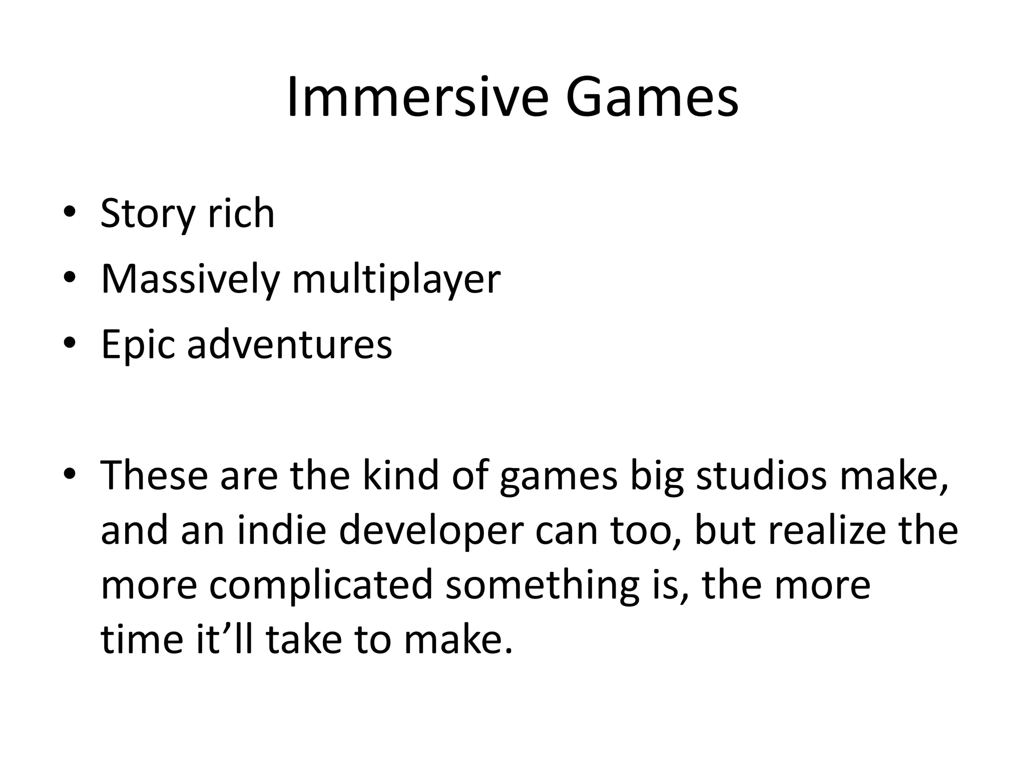 Immersive Games
• Story rich
• Massively multiplayer
• Epic adventures

• These are the kind of games big studios make,
  and an indie developer can too, but realize the
  more complicated something is, the more
  time it’ll take to make.
 