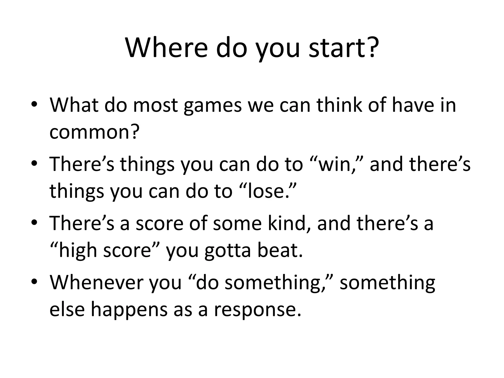 Where do you start?
• What do most games we can think of have in
  common?
• There’s things you can do to “win,” and there’s
  things you can do to “lose.”
• There’s a score of some kind, and there’s a
  “high score” you gotta beat.
• Whenever you “do something,” something
  else happens as a response.
 