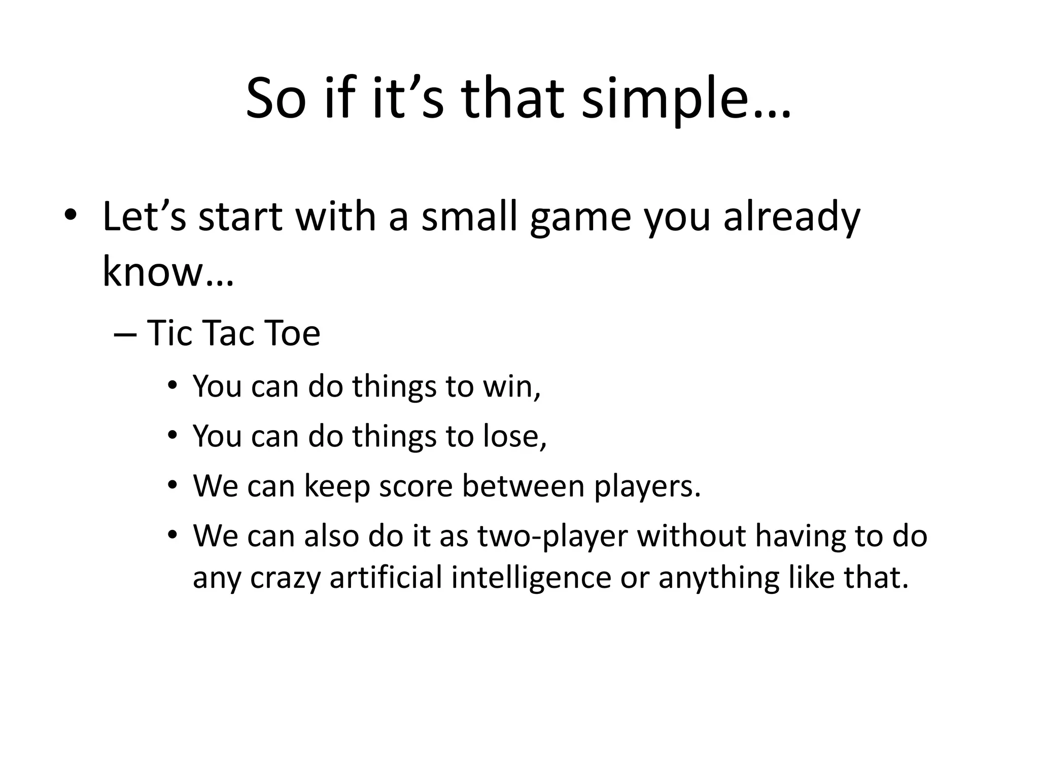 So if it’s that simple…
• Let’s start with a small game you already
  know…
  – Tic Tac Toe
     •   You can do things to win,
     •   You can do things to lose,
     •   We can keep score between players.
     •   We can also do it as two-player without having to do
         any crazy artificial intelligence or anything like that.
 