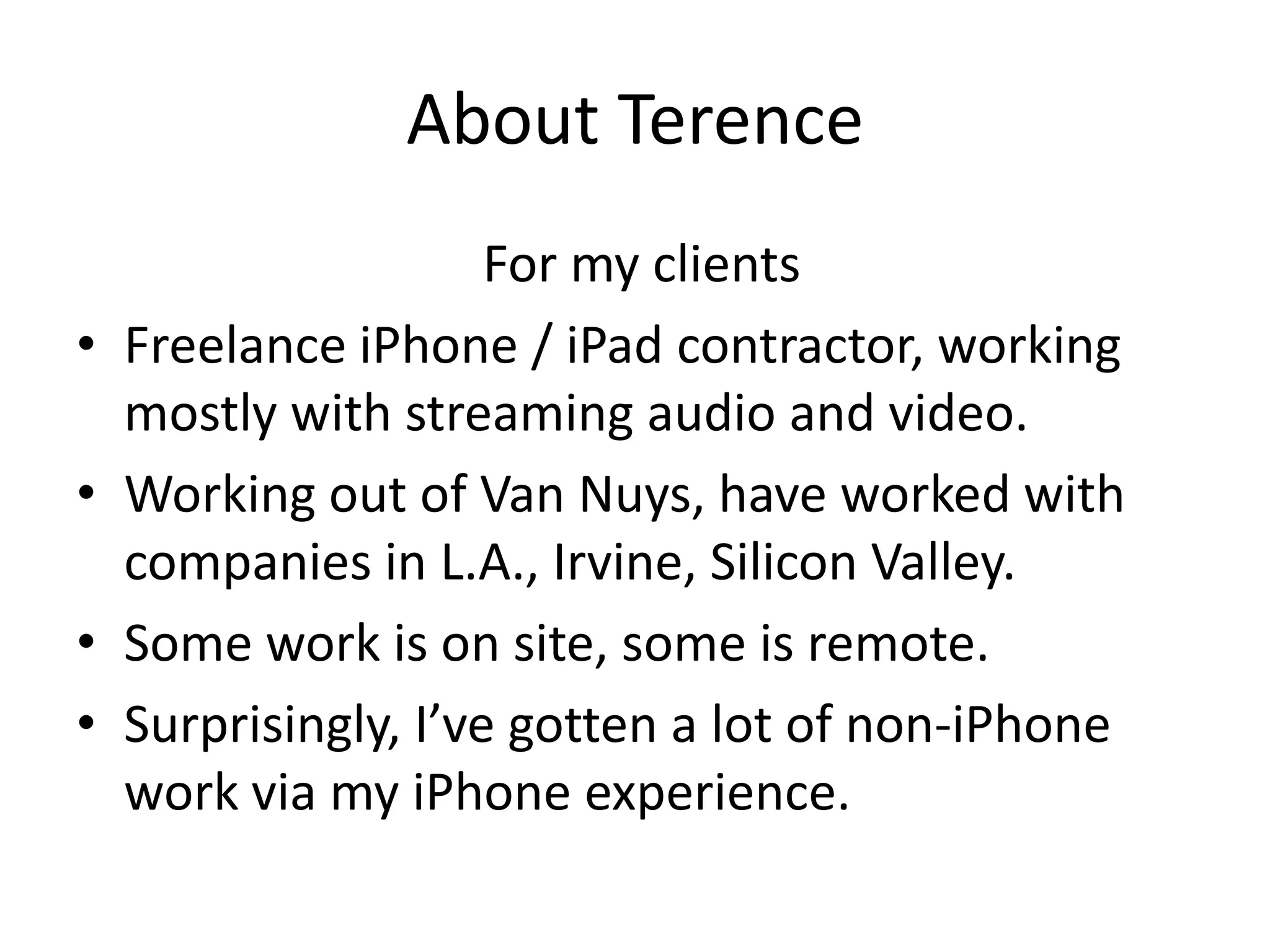 About Terence
                      For my clients
•   Freelance iPhone / iPad contractor, working
    mostly with streaming audio and video.
•   Working out of Van Nuys, have worked with
    companies in L.A., Irvine, Silicon Valley.
•   Some work is on site, some is remote.
•   Surprisingly, I’ve gotten a lot of non-iPhone
    work via my iPhone experience.
 