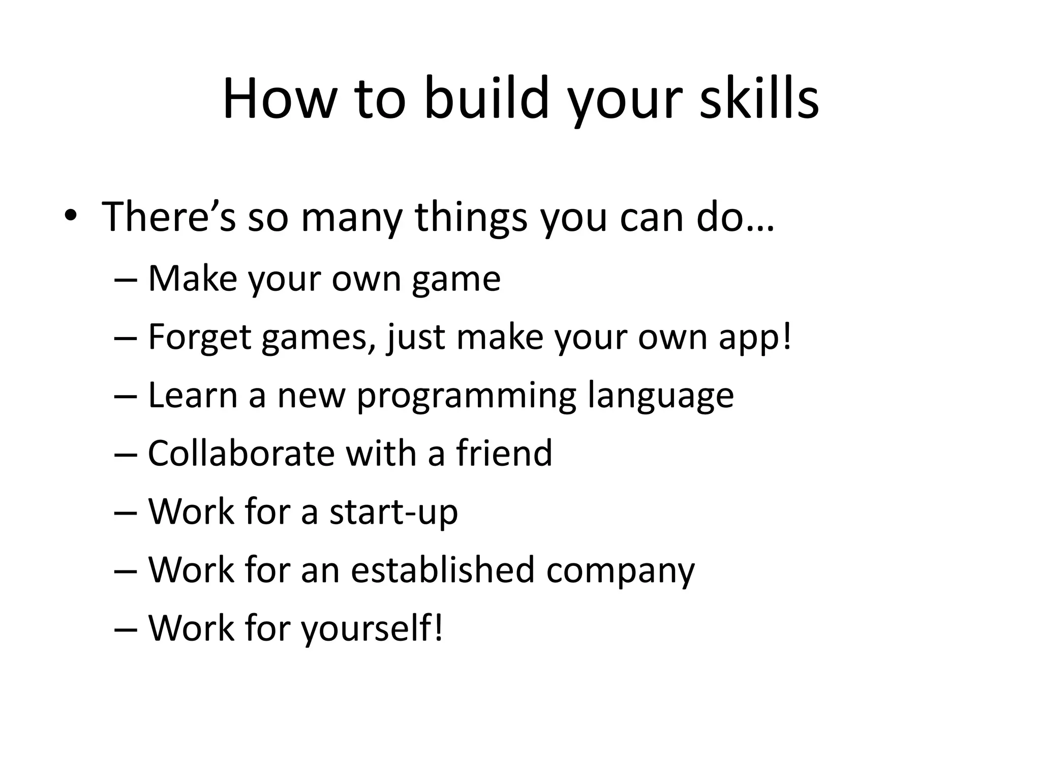 How to build your skills
• There’s so many things you can do…
  – Make your own game
  – Forget games, just make your own app!
  – Learn a new programming language
  – Collaborate with a friend
  – Work for a start-up
  – Work for an established company
  – Work for yourself!
 