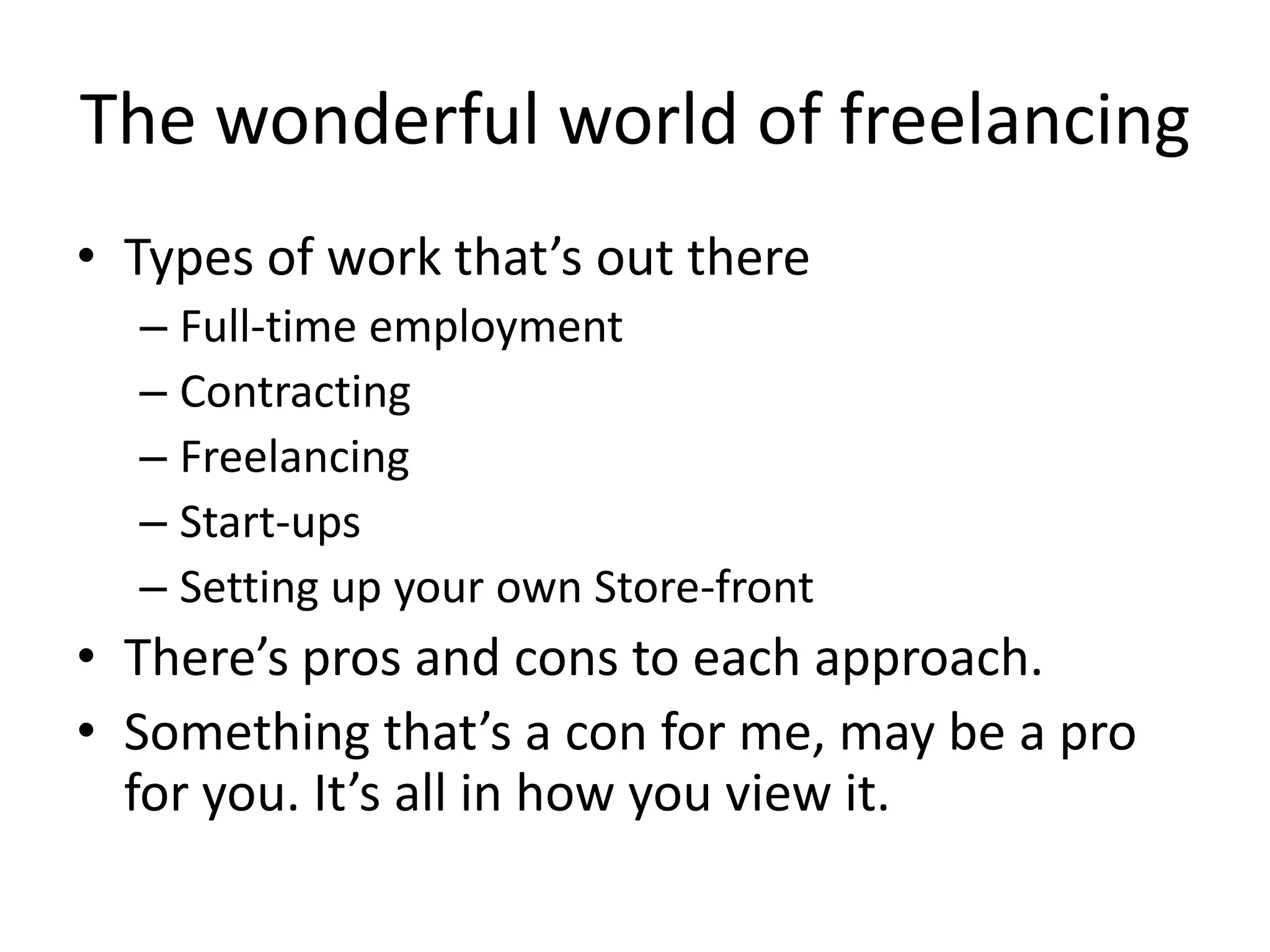 The wonderful world of freelancing
• Types of work that’s out there
  – Full-time employment
  – Contracting
  – Freelancing
  – Start-ups
  – Setting up your own Store-front
• There’s pros and cons to each approach.
• Something that’s a con for me, may be a pro
  for you. It’s all in how you view it.
 
