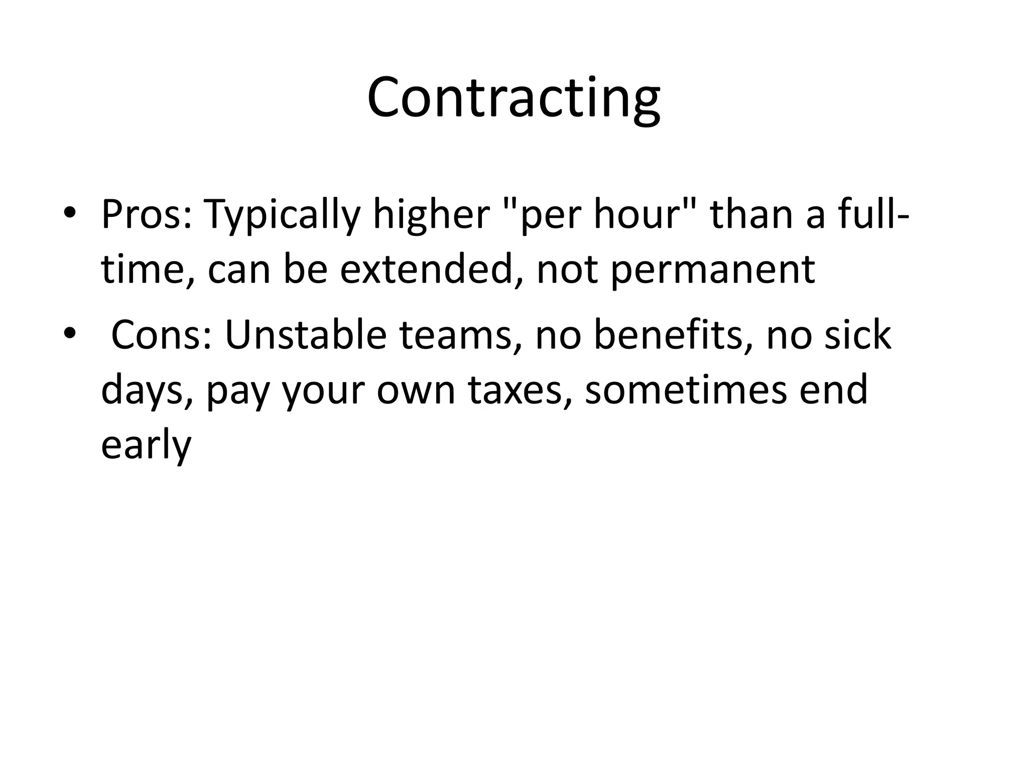 Contracting
• Pros: Typically higher "per hour" than a full-
  time, can be extended, not permanent
• Cons: Unstable teams, no benefits, no sick
  days, pay your own taxes, sometimes end
  early
 