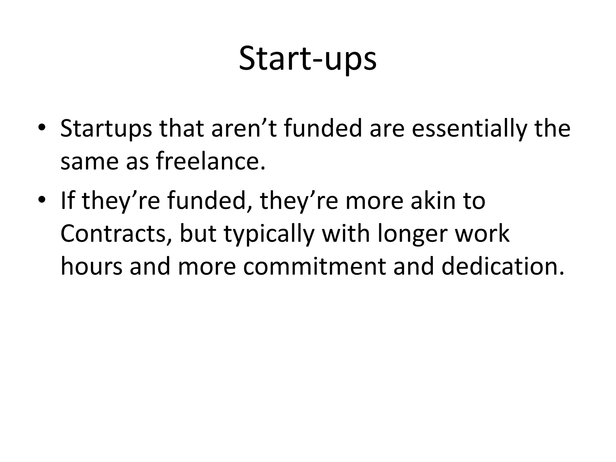 Start-ups
• Startups that aren’t funded are essentially the
  same as freelance.
• If they’re funded, they’re more akin to
  Contracts, but typically with longer work
  hours and more commitment and dedication.
 