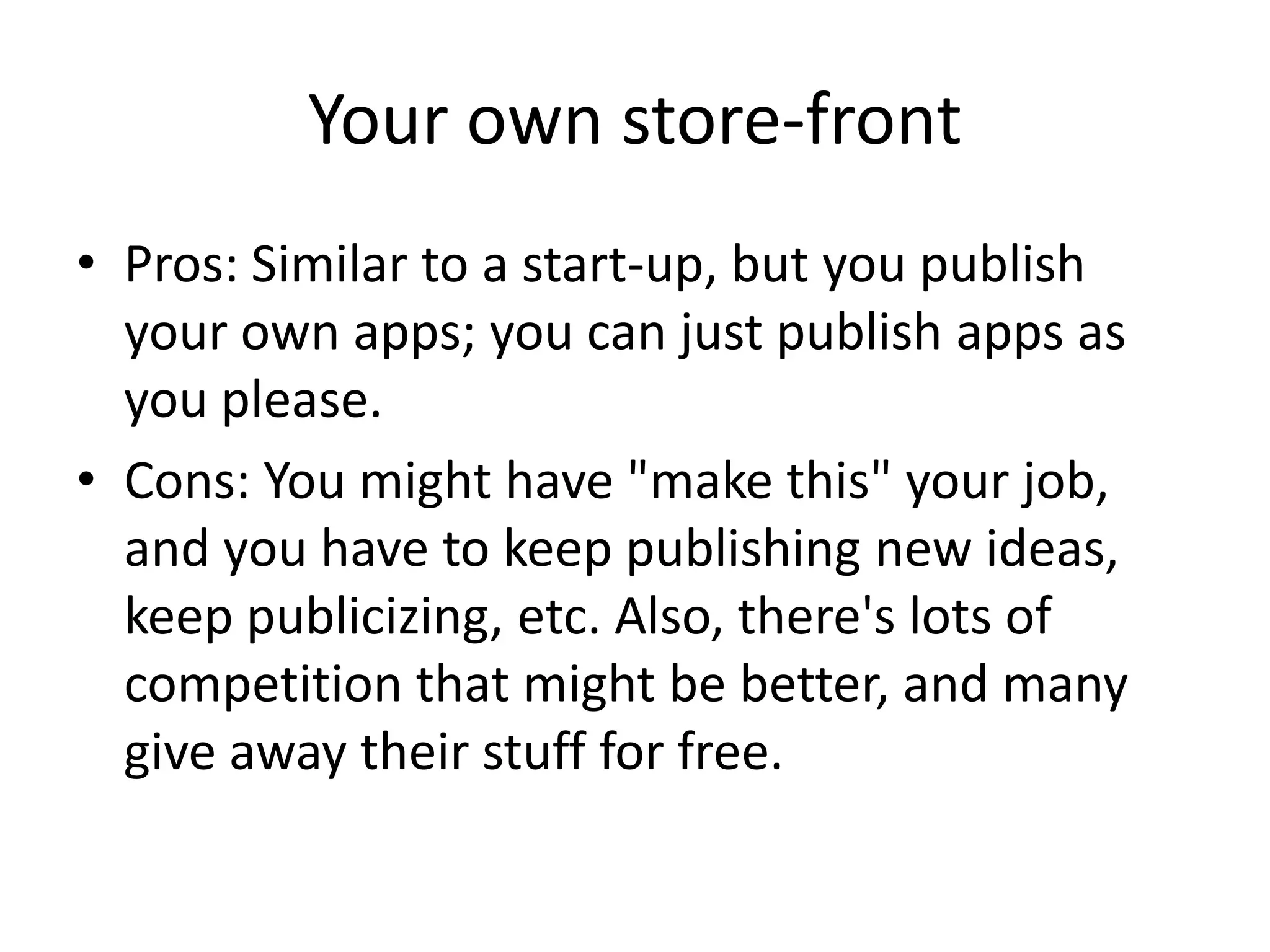 Your own store-front
• Pros: Similar to a start-up, but you publish
  your own apps; you can just publish apps as
  you please.
• Cons: You might have "make this" your job,
  and you have to keep publishing new ideas,
  keep publicizing, etc. Also, there's lots of
  competition that might be better, and many
  give away their stuff for free.
 