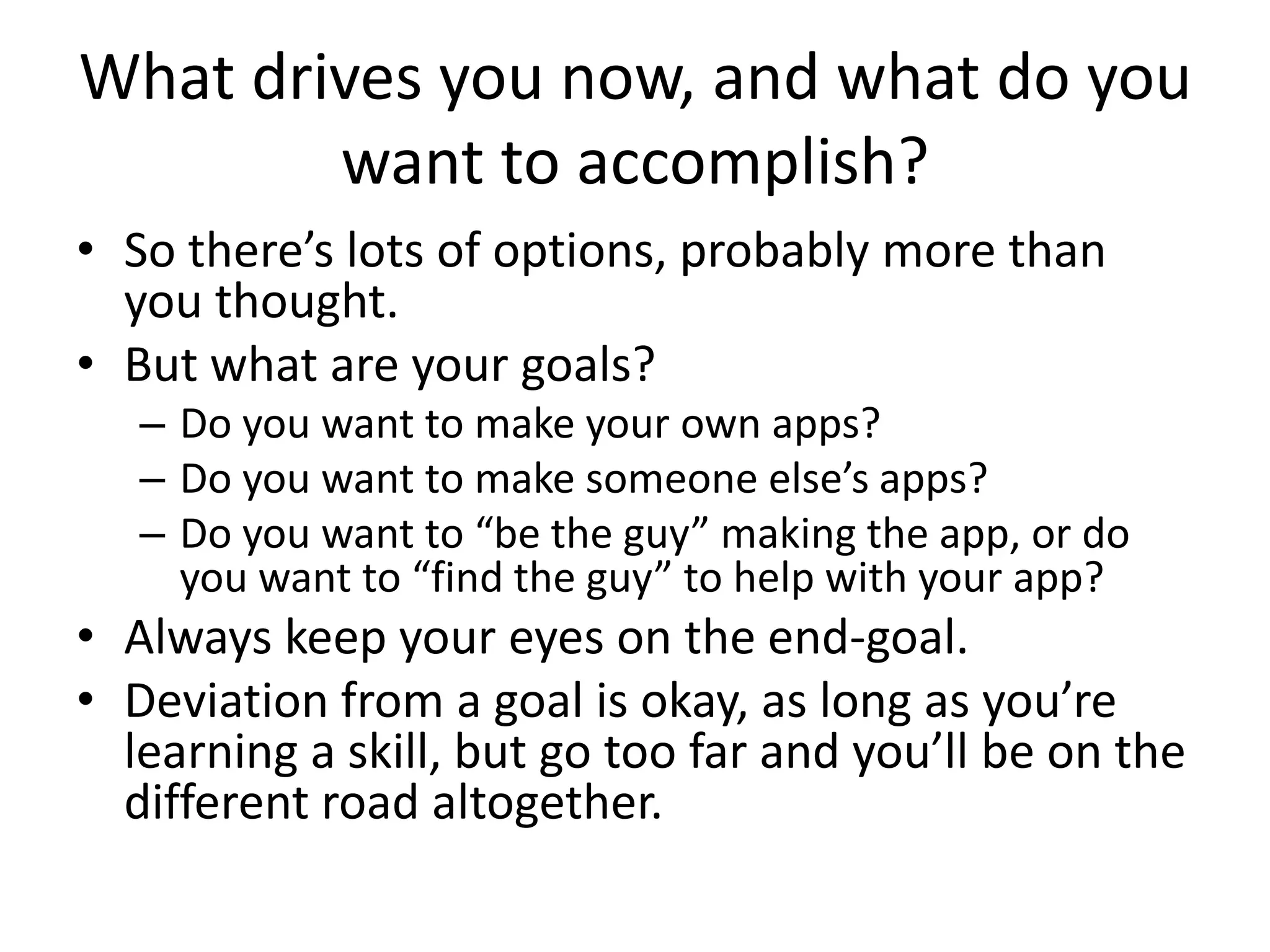 What drives you now, and what do you
        want to accomplish?
• So there’s lots of options, probably more than
  you thought.
• But what are your goals?
   – Do you want to make your own apps?
   – Do you want to make someone else’s apps?
   – Do you want to “be the guy” making the app, or do
     you want to “find the guy” to help with your app?
• Always keep your eyes on the end-goal.
• Deviation from a goal is okay, as long as you’re
  learning a skill, but go too far and you’ll be on the
  different road altogether.
 