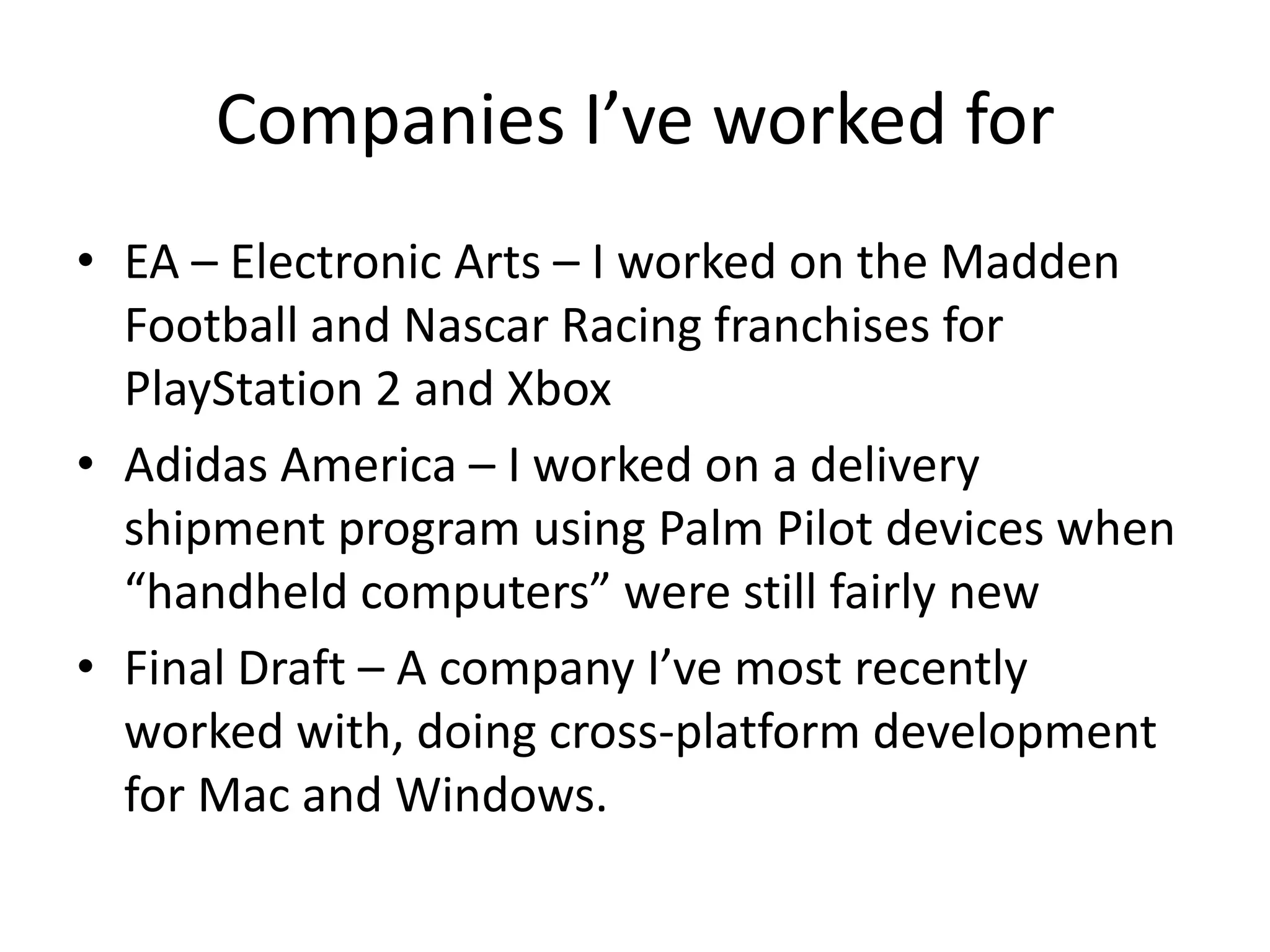 Companies I’ve worked for
• EA – Electronic Arts – I worked on the Madden
  Football and Nascar Racing franchises for
  PlayStation 2 and Xbox
• Adidas America – I worked on a delivery
  shipment program using Palm Pilot devices when
  “handheld computers” were still fairly new
• Final Draft – A company I’ve most recently
  worked with, doing cross-platform development
  for Mac and Windows.
 