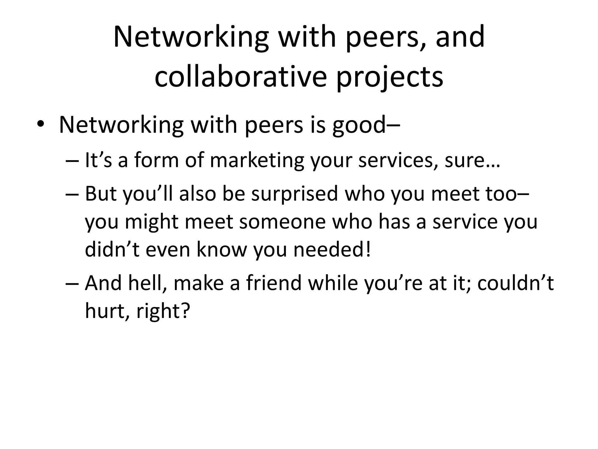 Networking with peers, and
         collaborative projects
• Networking with peers is good–
  – It’s a form of marketing your services, sure…
  – But you’ll also be surprised who you meet too–
    you might meet someone who has a service you
    didn’t even know you needed!
  – And hell, make a friend while you’re at it; couldn’t
    hurt, right?
 