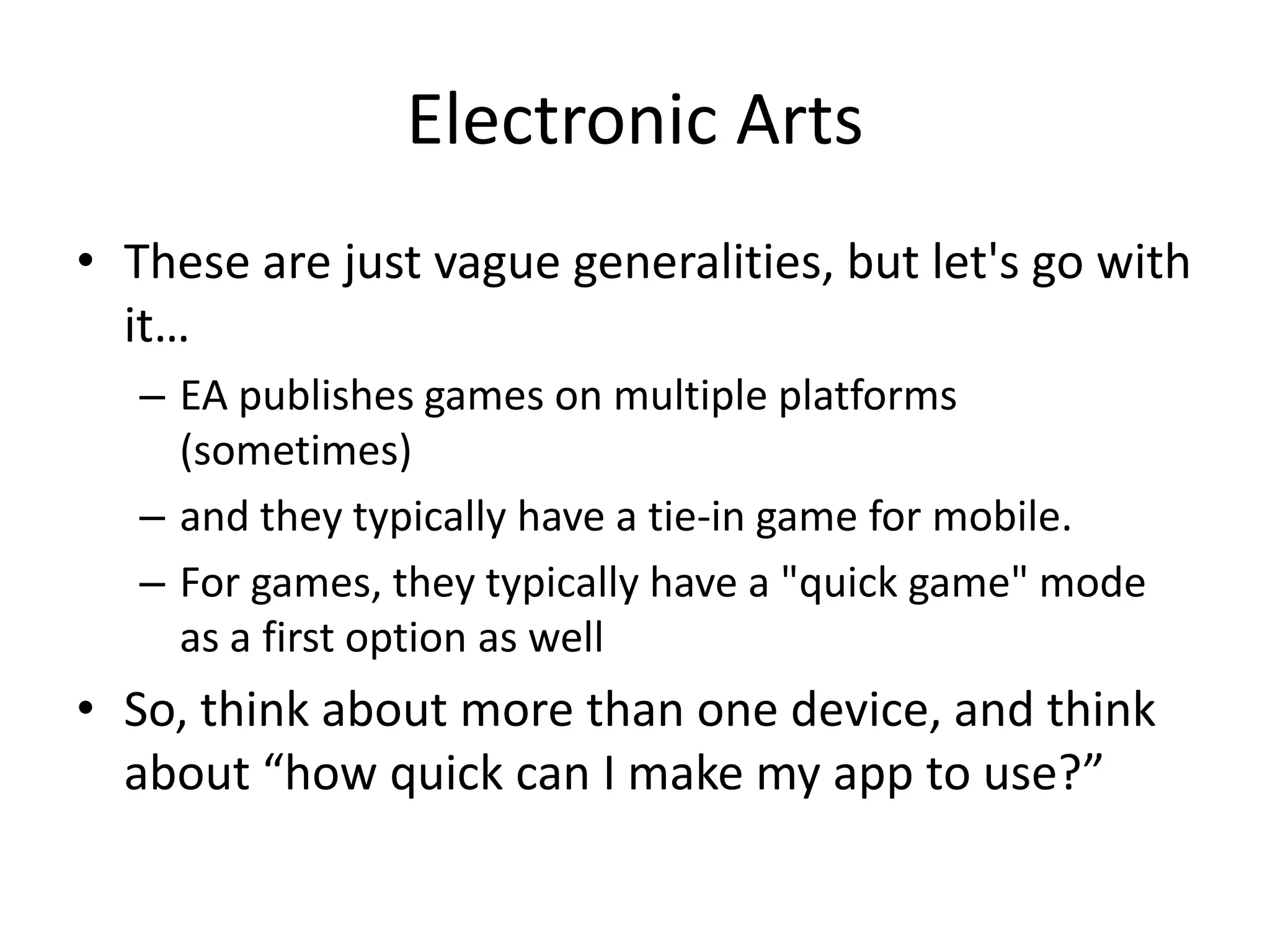 Electronic Arts
• These are just vague generalities, but let's go with
  it…
   – EA publishes games on multiple platforms
     (sometimes)
   – and they typically have a tie-in game for mobile.
   – For games, they typically have a "quick game" mode
     as a first option as well
• So, think about more than one device, and think
  about “how quick can I make my app to use?”
 