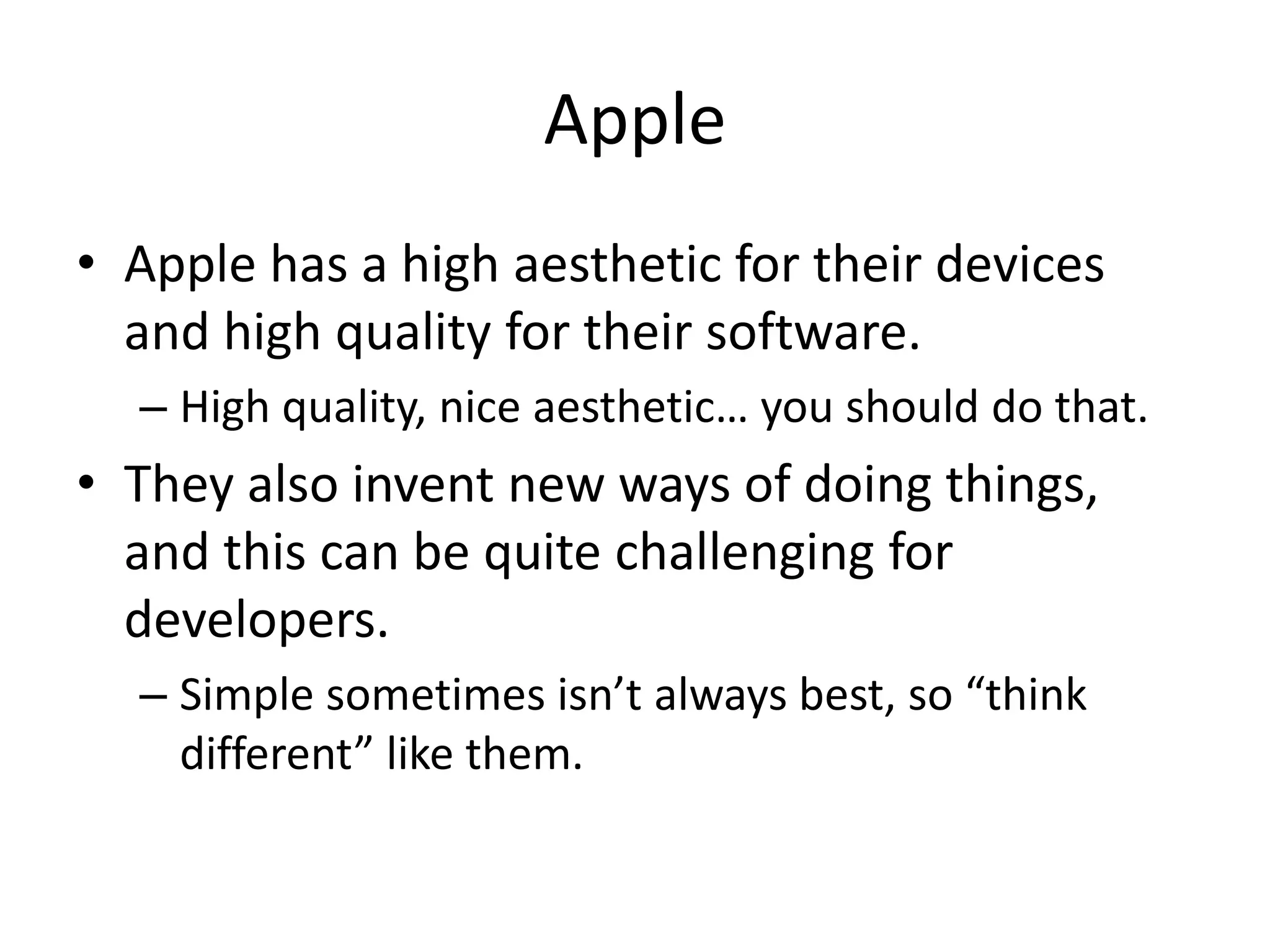 Apple
• Apple has a high aesthetic for their devices
  and high quality for their software.
  – High quality, nice aesthetic… you should do that.
• They also invent new ways of doing things,
  and this can be quite challenging for
  developers.
  – Simple sometimes isn’t always best, so “think
    different” like them.
 