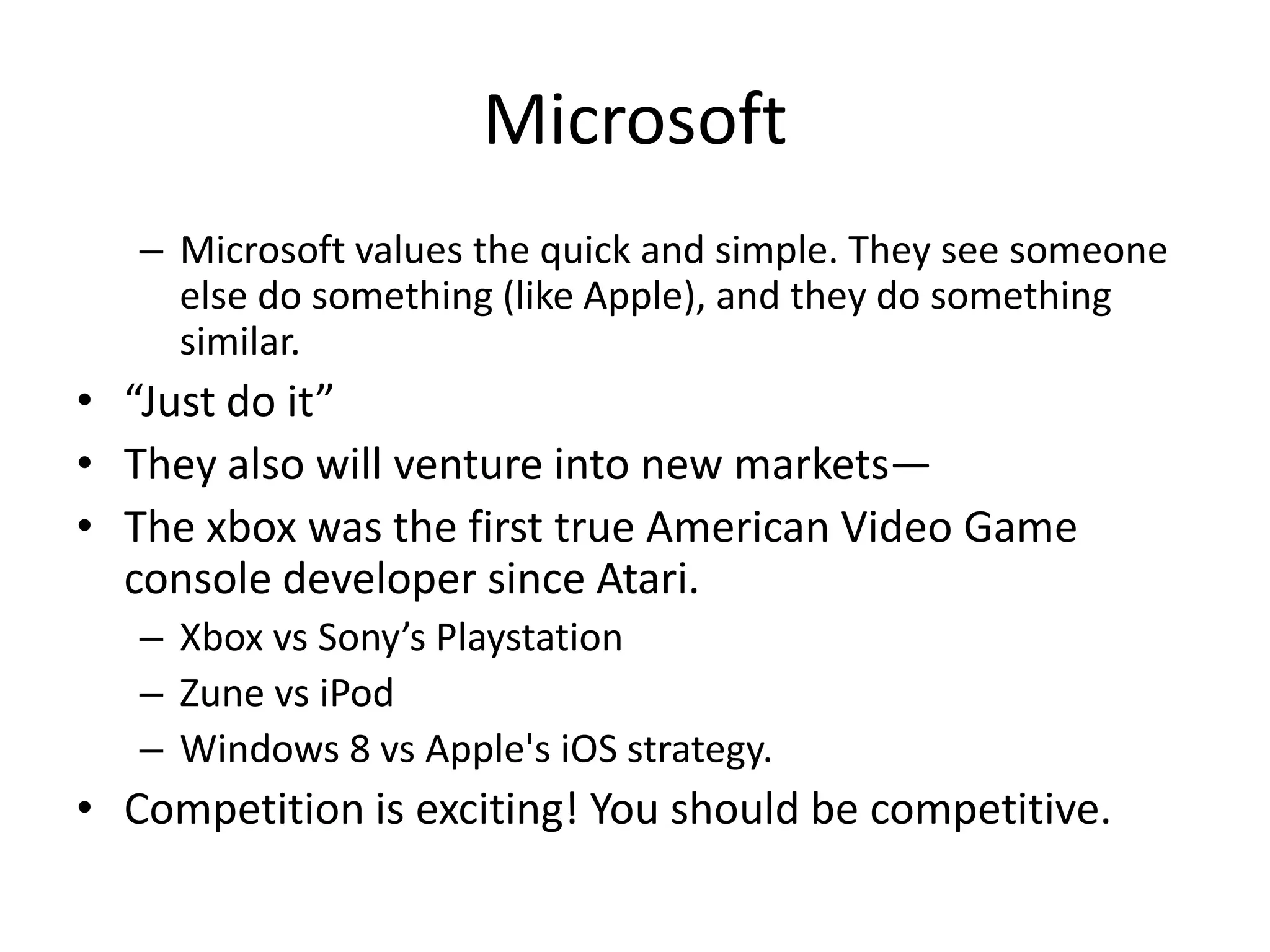 Microsoft
   – Microsoft values the quick and simple. They see someone
     else do something (like Apple), and they do something
     similar.
• “Just do it”
• They also will venture into new markets—
• The xbox was the first true American Video Game
  console developer since Atari.
   – Xbox vs Sony’s Playstation
   – Zune vs iPod
   – Windows 8 vs Apple's iOS strategy.
• Competition is exciting! You should be competitive.
 