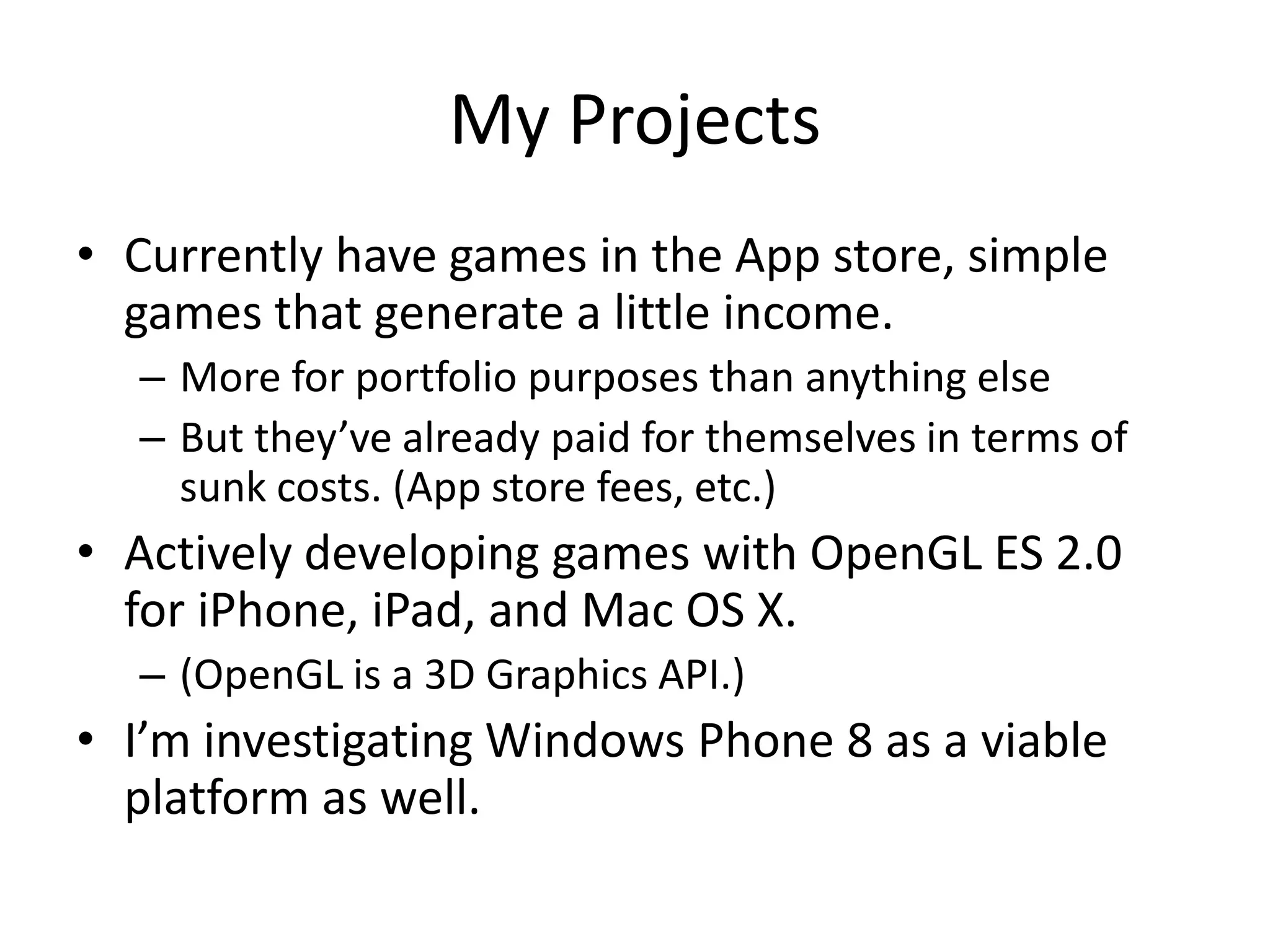My Projects
• Currently have games in the App store, simple
  games that generate a little income.
  – More for portfolio purposes than anything else
  – But they’ve already paid for themselves in terms of
    sunk costs. (App store fees, etc.)
• Actively developing games with OpenGL ES 2.0
  for iPhone, iPad, and Mac OS X.
  – (OpenGL is a 3D Graphics API.)
• I’m investigating Windows Phone 8 as a viable
  platform as well.
 