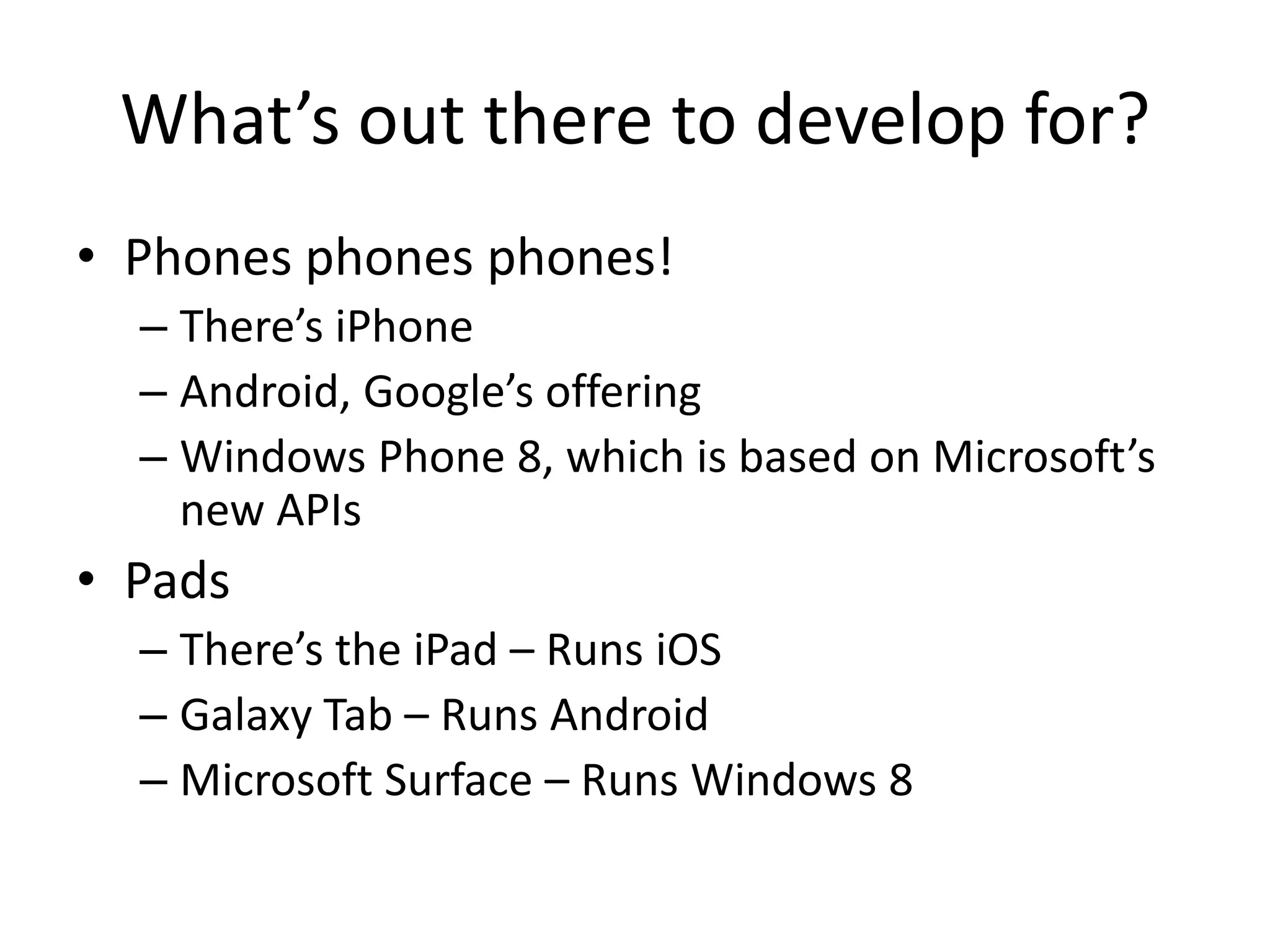 What’s out there to develop for?
• Phones phones phones!
  – There’s iPhone
  – Android, Google’s offering
  – Windows Phone 8, which is based on Microsoft’s
    new APIs
• Pads
  – There’s the iPad – Runs iOS
  – Galaxy Tab – Runs Android
  – Microsoft Surface – Runs Windows 8
 