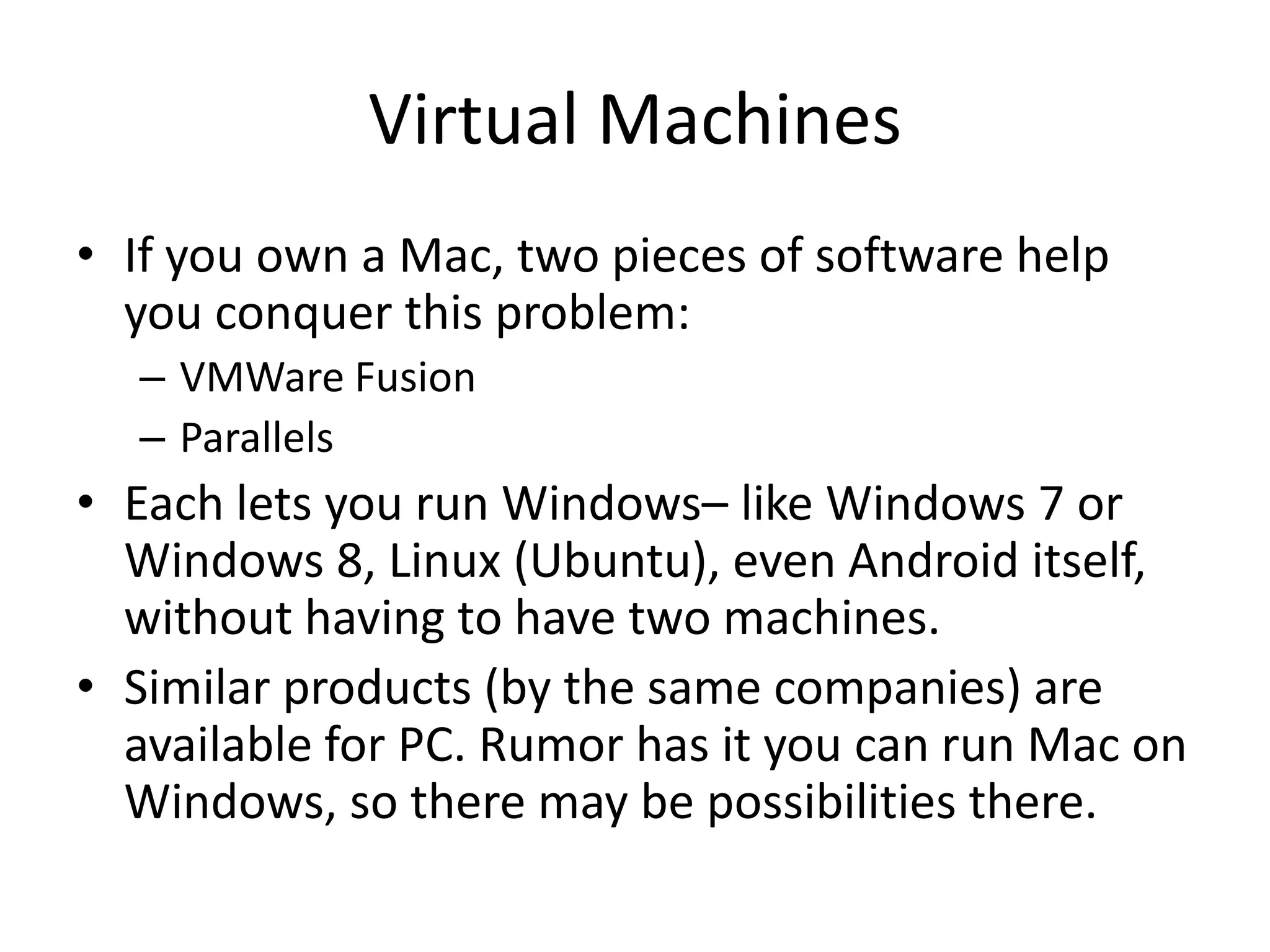 Virtual Machines
• If you own a Mac, two pieces of software help
  you conquer this problem:
  – VMWare Fusion
  – Parallels
• Each lets you run Windows– like Windows 7 or
  Windows 8, Linux (Ubuntu), even Android itself,
  without having to have two machines.
• Similar products (by the same companies) are
  available for PC. Rumor has it you can run Mac on
  Windows, so there may be possibilities there.
 