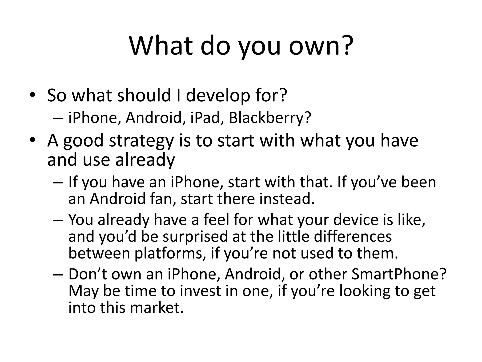 What do you own?
• So what should I develop for?
  – iPhone, Android, iPad, Blackberry?
• A good strategy is to start with what you have
  and use already
  – If you have an iPhone, start with that. If you’ve been
    an Android fan, start there instead.
  – You already have a feel for what your device is like,
    and you’d be surprised at the little differences
    between platforms, if you’re not used to them.
  – Don’t own an iPhone, Android, or other SmartPhone?
    May be time to invest in one, if you’re looking to get
    into this market.
 