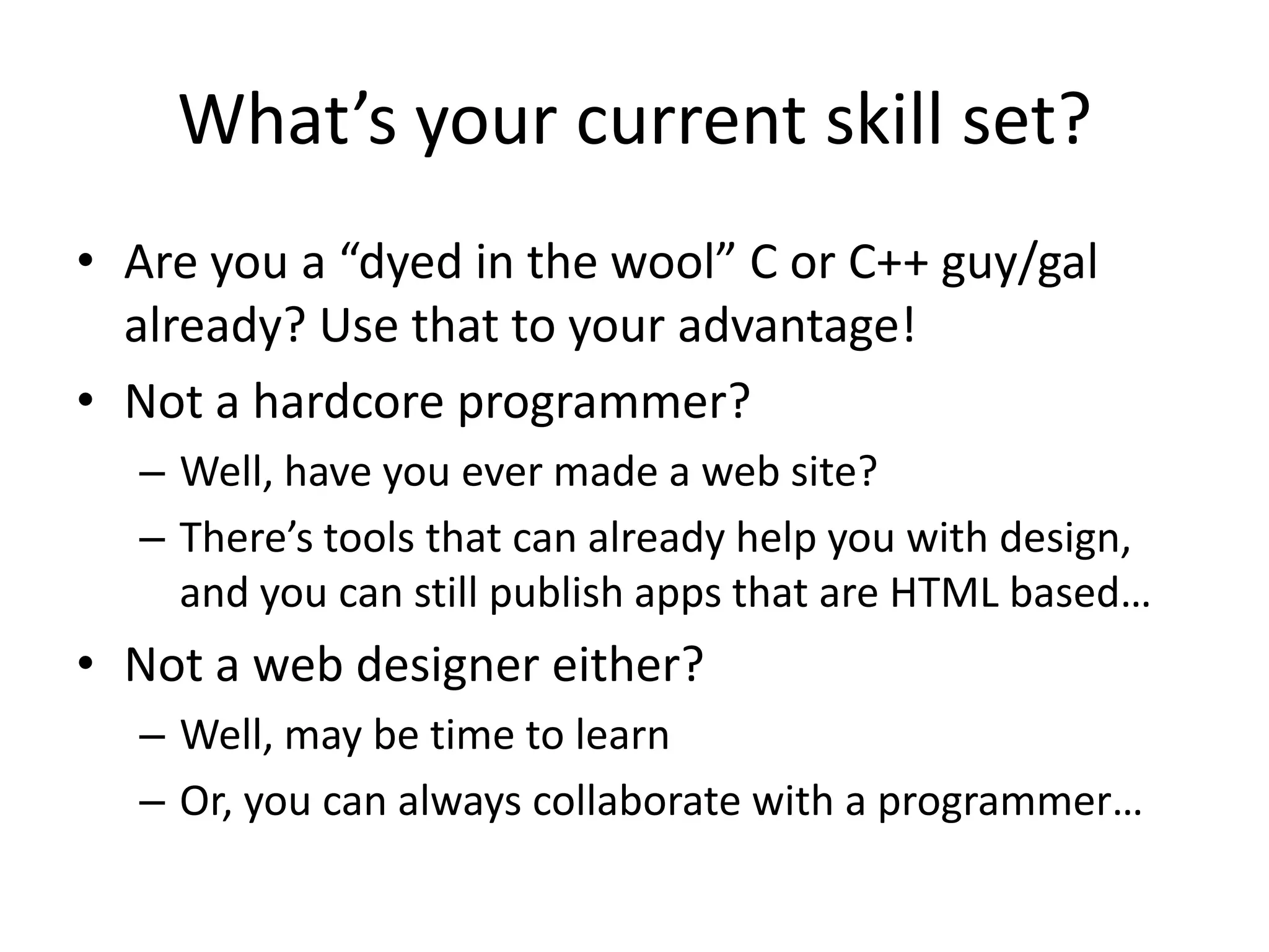 What’s your current skill set?
• Are you a “dyed in the wool” C or C++ guy/gal
  already? Use that to your advantage!
• Not a hardcore programmer?
  – Well, have you ever made a web site?
  – There’s tools that can already help you with design,
    and you can still publish apps that are HTML based…
• Not a web designer either?
  – Well, may be time to learn
  – Or, you can always collaborate with a programmer…
 