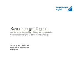 1
Ravensburger Digital -
wie der europäische Marktführer bei traditionellen
Spielen in den Digital Games Markt einsteigt
Vortrag an der TU München
München, 29. Januar 2013
Daniel Volk
 